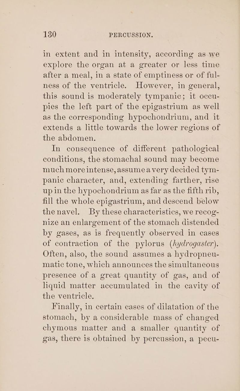 in extent and in intensity, according as we explore the organ at a greater or less time after a meal, in a state of emptiness or of ful- ness of the ventricle. However, in general, this sound is moderately tympanic; it occu- pies the left part of the epigastrium as well as the corresponding hypochondrium, and it extends a little towards the lower regions of the abdomen. In consequence of different pathological conditions, the stomachal sound may become much more intense, assume avery decided tym- panic character, and, extending farther, rise up in the hypochondrium as far as the fifth rib, fill the whole epigastrium, and descend below the navel. By these characteristics, we recog- nize an enlargement of the stomach distended by gases, as is frequently observed in cases of contraction of the pylorus (hydrogaster). Often, also, the sound assumes a hydropneu- matic tone, which announces the simultaneous presence of a great quantity of gas, and of liquid matter accumulated in the cavity of the ventricle. Finally, in certain cases of dilatation of the stomach, by a considerable mass of changed chymous matter and a smaller quantity of gas, there 1s obtained by percussion, a pecu-