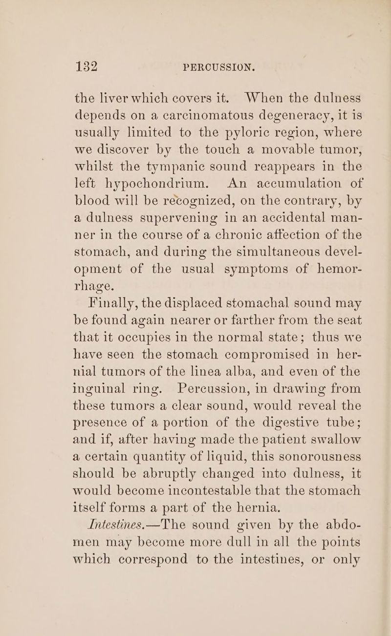 the liver which covers it. When the dulness depends on a carcinomatous degeneracy, it is usually limited to the pyloric region, where we discover by the touch a movable tumor, whilst the tympanic sound reappears in the left hypochondrium. An accumulation of blood will be recognized, on the contrary, by a dulness supervening in an accidental man- ner in the course of a chronic affection of the stomach, and during the simultaneous devel- opment of the usual symptoms of hemor- rhage. Finally, the displaced stomachal sound may be found again nearer or farther from the seat that it occupies in the normal state; thus we have seen the stomach compromised in her- nial tumors of the linea alba, and even of the inguinal ring. Percussion, in drawing from these tumors a clear sound, would reveal the presence of a portion of the digestive tube; and if, after having made the patient swallow a certain quantity of liquid, this sonorousness should be abruptly changed into dulness, it would become incontestable that the stomach itself forms a part of the hernia. Intestines.—The sound given by the abdo- men may become more dull in all the points which correspond to the intestines, or only