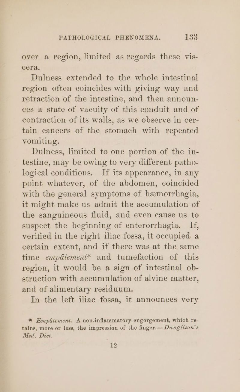 over a region, limited as regards these vis- cera. Dulness extended to the whole intestinal region often coincides with giving way and retraction of the intestine, and then announ- ces a state of vacuity of this conduit and of contraction of its walls, as we observe in cer- tain cancers of the stomach with repeated vomiting. Dulness, limited to one portion of the in- testine, may be owing to very different patho- logical conditions. If its appearance, in any point whatever, of the abdomen, coincided with the general symptoms of hemorrhagia, it might make us admit the accumulation of the sanguineous fluid, and even cause us to suspect the beginning of enterorrhagia. If, verified in the right iliac fossa, it occupied. a certain extent, and if there was at the same time empdtement* and tumefaction of this region, it would be a sign of intestinal ob- struction with accumulation of alvine matter, and of alimentary residuum. In the left iliac fossa, it announces very * Empatement. A non-inflammatory engorgement, which re- tains, more or less, the impression of the finger.—Dunglison’s Med. Dict. Br