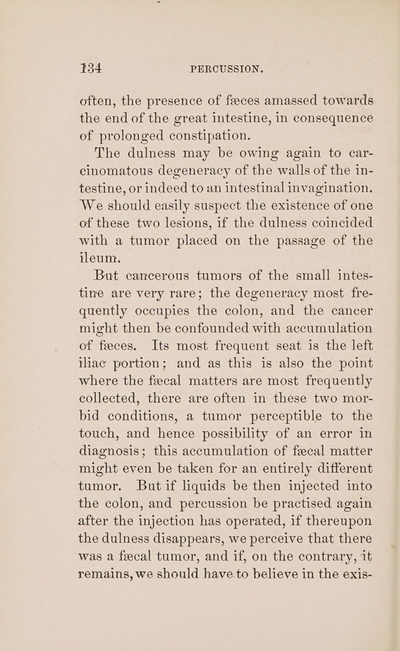 often, the presence of feeces amassed towards the end of the great intestine, in consequence of prolonged constipation. The dulness may be owing again to car- cinomatous degeneracy of the walls of the 1n- testine, or indeed to an intestinal invagination. We should easily suspect the existence of one of these two lesions, if the dulness coincided with a tumor placed on the passage of the ileum. But cancerous tumors of the small intes- tine are very rare; the degeneracy most fre- quently occupies the colon, and the cancer might then be confounded with accumulation of feces. Its most frequent seat is the left thac portion; and as this is also the point where the fecal matters are most frequently eollected, there are often in these two mor- bid conditions, a tumor perceptible to the touch, and hence possibility of an error in diagnosis; this accumulation of fecal matter might even be taken for an entirely different tumor. But if liquids be then injected into the colon, and percussion be practised again after the injection has operated, if thereupon the dulness disappears, we perceive that there was a feecal tumor, and if, on the contrary, it remains, we should have.to believe in the exis-