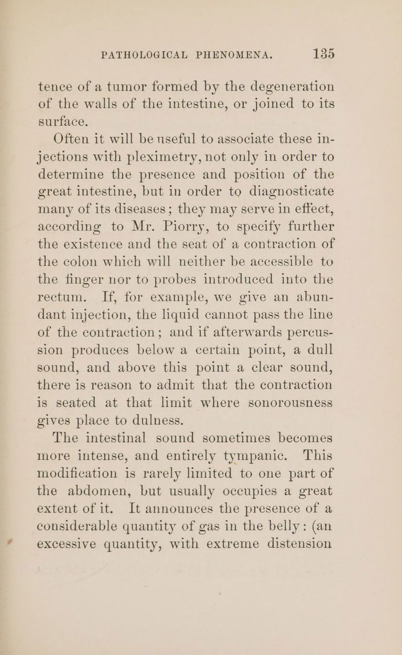 tence of a tumor formed by the degeneration of the walls of the intestine, or joined to its surface. Often it will be useful to associate these in- jections with pleximetry, not only in order to determine the presence and position of the great intestine, but in order to diagnosticate many of its diseases; they may serve in effect, according to Mr. Piorry, to specify further the existence and the seat of a contraction of the colon which will neither be accessible to the finger nor to probes introduced into the rectum. If, for example, we give an abun- dant injection, the liquid cannot pass the line of the contraction; and if afterwards percus- sion produces below a certain point, a dull sound, and above this point a clear sound, there is reason to admit that the contraction is seated at that limit where sonorousness gives place to dulness. The intestinal sound sometimes becomes more intense, and entirely tympanic. This modification is rarely limited to one part of the abdomen, but usually occupies a great extent of it. It announces the presence of a considerable quantity of gas in the belly: (an excessive quantity, with extreme distension