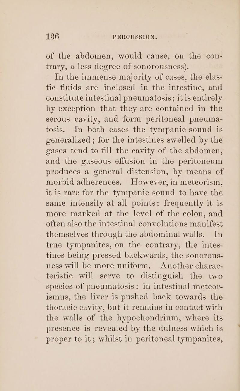 of the abdomen, would cause, on the con- trary, a less degree of sonorousness). In the immense majority of cases, the elas- tic fluids are inclosed in the intestine, and constitute intestinal pneumatosis; it is entirely by exception that they are contained in the serous cavity, and form peritoneal pneuma- tosis. In both cases the tympanic sound is generalized ; for the intestines swelled by the gases tend to fill the cavity of the abdomen, and the gaseous effusion in the peritoneum produces a general distension, by means of morbid adherences. However, in meteorism, it is rare for the tympanic sound to have the same intensity at all points; frequently it is more marked at the level of the colon, and often also the intestinal convolutions manifest themselves through the abdominal walls. In true tympanites, on the contrary, the intes- tines being pressed backwards, the sonorous- ness will be more uniform. Another charac- teristic will serve to distinguish the two species of pneumatosis: in intestinal meteor- ismus, the liver is pushed back towards the thoracic cavity, but it remains in contact with the walls of the hypochondrium, where its presence is revealed by the dulness which is proper to it; whilst in peritoneal tympanites,