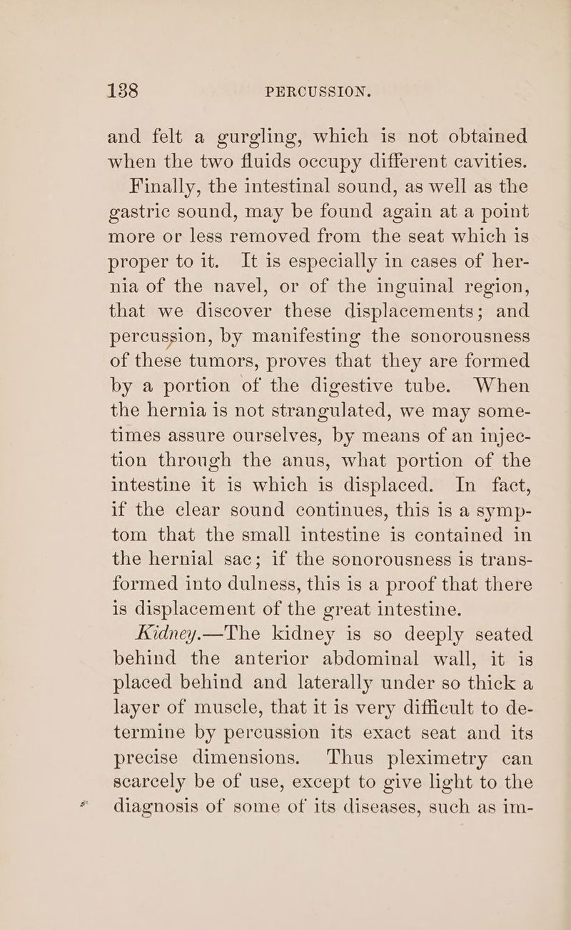 and felt a gurgling, which is not obtained when the two fluids occupy different cavities. Finally, the intestinal sound, as well as the gastric sound, may be found again at a point more or less removed from the seat which is proper to it. It is especially in cases of her- nia of the navel, or of the inguinal region, that we discover these displacements; and percussion, by manifesting the sonorousness of these tumors, proves that they are formed by a portion of the digestive tube. When the hernia is not strangulated, we may some- times assure ourselves, by means of an injec- tion through the anus, what portion of the intestine it is which is displaced. In fact, if the clear sound continues, this is a symp- tom that the small intestine is contained in the hernial sac; if the sonorousness is trans- formed into dulness, this is a proof that there is displacement of the great intestine. Kidney.—The kidney is so deeply seated behind the anterior abdominal wall, it is placed behind and laterally under so thick a layer of muscle, that it is very difficult to de- termine by percussion its exact seat and its precise dimensions. Thus pleximetry can scarcely be of use, except to give light to the diagnosis of some of its diseases, such as im-
