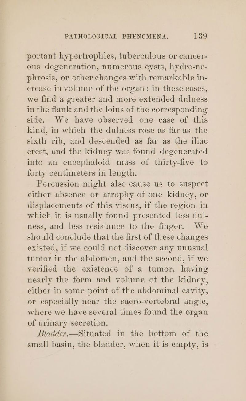 portant hypertrophies, tuberculous or cancer- ous degeneration, numerous cysts, hydro-ne- phrosis, or other changes with remarkable in- crease in volume of the organ: in these cases, we find a greater and more extended dulness in the flank and the loins of the corresponding side. We have observed one case of this kind, in which the dulness rose as far as the sixth rib, and descended as far as the iliac crest, and the kidney was found degenerated into an encephaloid mass of thirty-five to forty centimeters in length. Percussion might also cause us to suspect either absence or atrophy of one kidney, or displacements of this viscus, if the region in which it is usually found presented less dul- ness, and less resistance to the finger. We should conclude that the first of these changes existed, if we could not discover any unusual tumor in the abdomen, and the second, if we verified the existence of a tumor, having nearly the form and volume of the kidney, either in some point of the abdominal cavity, or especially near the sacro-vertebral angle, where we have several times found the organ of urinary secretion. Bladder.—Situated in the bottom of the small basin, the bladder, when it is empty, is
