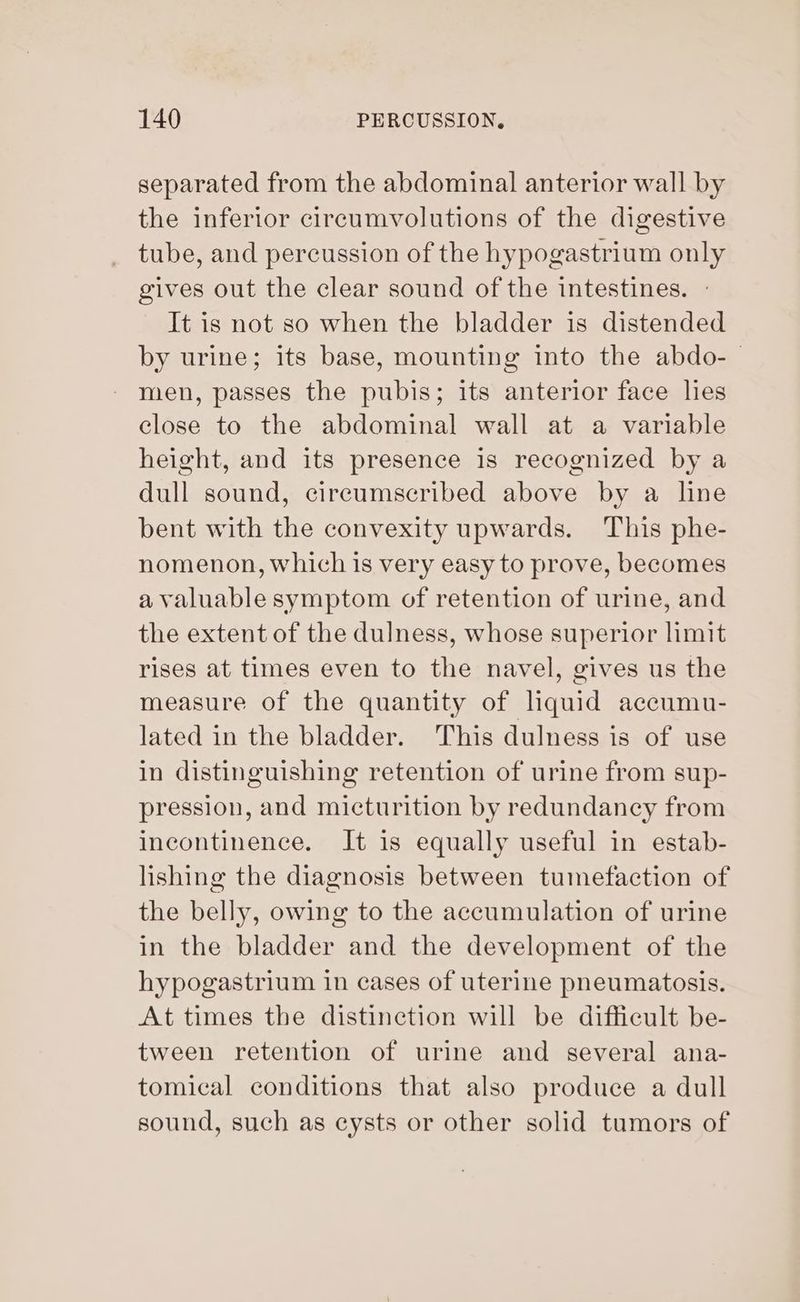 separated from the abdominal anterior wall by the inferior circumvolutions of the digestive tube, and percussion of the hypogastrium only gives out the clear sound of the intestines. - It is not so when the bladder is distended by urine; its base, mounting into the abdo-— men, passes the pubis; its anterior face lies close to the abdominal wall at a variable height, and its presence is recognized by a dull sound, cireumscribed above by a line bent with the convexity upwards. This phe- nomenon, which is very easy to prove, becomes a valuable symptom of retention of urine, and the extent of the dulness, whose superior limit rises at times even to the navel, gives us the measure of the quantity of liquid accumu- lated in the bladder. This dulness is of use in distinguishing retention of urine from sup- pression, and micturition by redundancy from incontinence. It is equally useful in estab- lishing the diagnosis between tumefaction of the belly, owing to the accumulation of urine in the bladder and the development of the hypogastrium in cases of uterine pneumatosis. At times the distinction will be difficult be- tween retention of urine and several ana- tomical conditions that also produce a dull sound, such as cysts or other solid tumors of