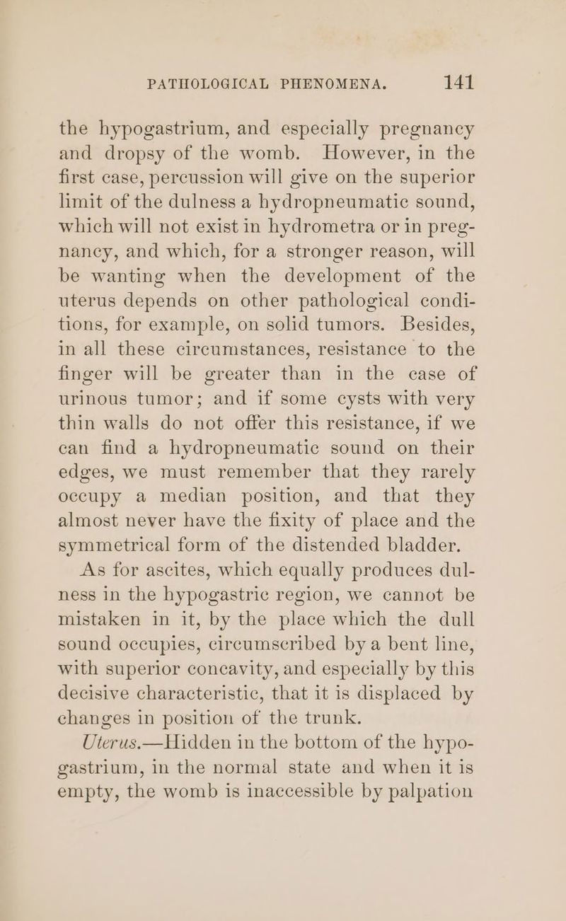the hypogastrium, and especially pregnancy and dropsy of the womb. However, in the first case, percussion will give on the superior limit of the dulness a hydropneumatic sound, which will not exist in hydrometra or in preg- nancy, and which, for a stronger reason, will be wanting when the development of the uterus depends on other pathological condi- tions, for example, on solid tumors. Besides, in all these circumstances, resistance to the finger will be greater than in the case of urinous tumor; and if some cysts with very thin walls do not offer this resistance, if we can find a hydropneumatic sound on their edges, we must remember that they rarely occupy a median position, and that they almost never have the fixity of place and the symmetrical form of the distended bladder. As for ascites, which equally produces dul- ness in the hypogastric region, we cannot be mistaken in it, by the place which the dull sound occupies, circumscribed by a bent line, with superior concavity, and especially by this decisive characteristic, that it is displaced by changes in position of the trunk. Uterus.—Hidden in the bottom of the hypo- gastrium, in the normal state and when it is empty, the womb is inaccessible by palpation