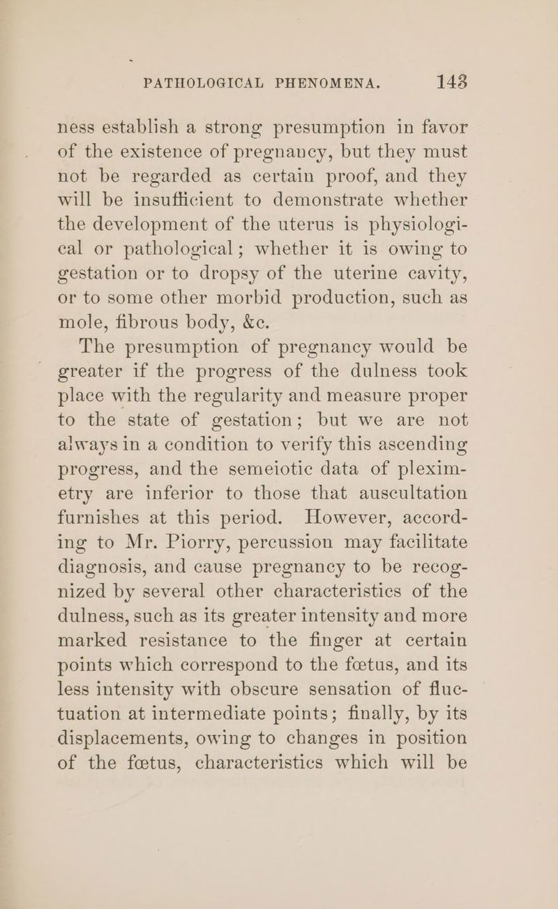 ness establish a strong presumption in favor of the existence of pregnancy, but they must not be regarded as certain proof, and they will be insufficient to demonstrate whether the development of the uterus is physiologi- cal or pathological; whether it is owing to gestation or to dropsy of the uterine cavity, or to some other morbid production, such as mole, fibrous body, &amp;e. The presumption of pregnancy would be greater if the progress of the dulness took place with the regularity and measure proper to the state of gestation; but we are not always in a condition to verify this ascending progress, and the semeiotic data of plexim- etry are inferior to those that auscultation furnishes at this period. However, accord- ing to Mr. Piorry, percussion may facilitate diagnosis, and cause pregnancy to be recog- nized by several other characteristics of the dulness, such as its greater intensity and more marked resistance to the finger at certain points which correspond to the feetus, and its less intensity with obscure sensation of fluc- tuation at intermediate points; finally, by its displacements, owing to changes in position of the feetus, characteristics which will be