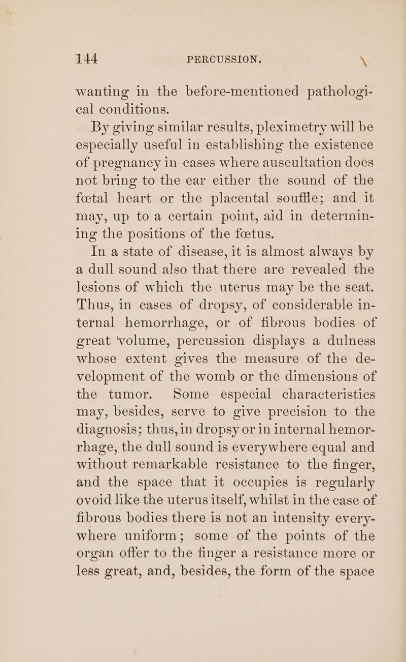 wanting in the before-mentioned pathologi- cal conditions. By giving similar results, pleximetry will be especially useful in establishing the existence of pregnancy in cases where auscultation does not bring to the ear either the sound of the foetal heart or the placental souffle; and it may, up to a certain point, aid in determin- ing the positions of the feetus. In a state of disease, it is almost always by a dull sound also that there are revealed the lesions of which the uterus may be the seat. Thus, in cases of dropsy, of considerable in- ternal hemorrhage, or of fibrous bodies of great ‘volume, percussion displays a dulness whose extent gives the measure of the de- velopment of the womb or the dimensions of the tumor. Some especial characteristics may, besides, serve to give precision to the diagnosis; thus, in dropsy or in internal hemor- rhage, the dull sound is everywhere equal and without remarkable resistance to the finger, and the space that it occupies is regularly ovoid like the uterus itself, whilst in the case of fibrous bodies there is not an intensity every- where uniform; some of the points of the organ offer to the finger a resistance more or less great, and, besides, the form of the space