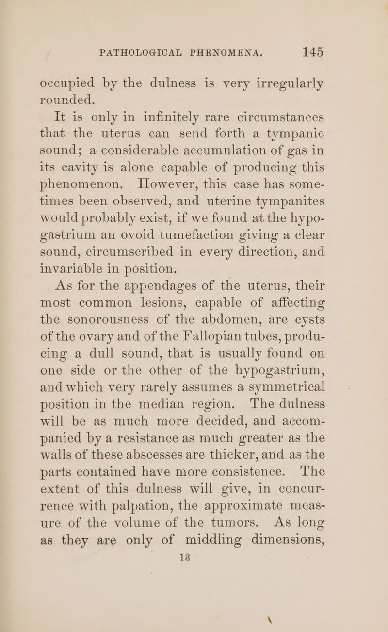 occupied by the dulness is very irregularly rounded. It is only in infinitely rare circumstances that the uterus can send forth a tympanic sound; a considerable accumulation of gas in its cavity is alone capable of producing this phenomenon. However, this case has some- times been observed, and uterine tympanites would probably exist, if we found at the hypo- gastrium an ovoid tumefaction giving a clear sound, circumscribed in every direction, and invariable in position. As for the appendages of the uterus, their most common lesions, capable of affecting the sonorousness of the abdomen, are cysts of the ovary and of the Fallopian tubes, produ- cing a dull sound, that is usually found on one side or the other of the hypogastrium, and which very rarely assumes a symmetrical position in the median region. The dulness will be as much more decided, and accom- panied by a resistance as much greater as the walls of these abscesses are thicker, and as the parts contained have more consistence. The extent of this dulness will give, in concur- rence with palpation, the approximate meas- ure of the volume of the tumors. As long as they are only of middling dimensions, 13