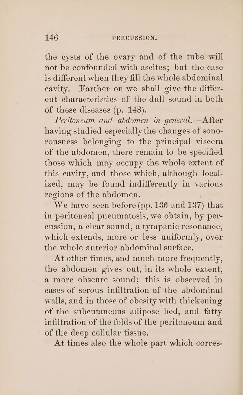 the cysts of the ovary and of the tube will not be confounded with ascites; but the case is different when they fill the whole abdominal cavity. Farther on we shall give the differ- ent characteristics of the dull sound in both of these diseases (p. 148). Peritoneum and abdomen in general.—After having studied especially the changes of sono- rousness belonging to the principal viscera of the abdomen, there remain to be specified those which may occupy the whole extent of this cavity, and those which, although local- ized, may be found indifferently in various regions of the abdomen. | We have seen before (pp. 136 and 137) that in peritoneal pneumatosis, we obtain, by per- cussion, a clear sound, a tympanic resonance, which extends, more or less uniformly, over the whole anterior abdominal surface. At other times, and much more frequently, the abdomen gives out, in its whole extent, a more obscure sound; this is observed in cases of serous infiltration of the abdominal walls, and in those of obesity with thickening of the subcutaneous adipose bed, and fatty infiltration of the folds of the peritoneum and of the deep cellular tissue. At times also the whole part which corres-