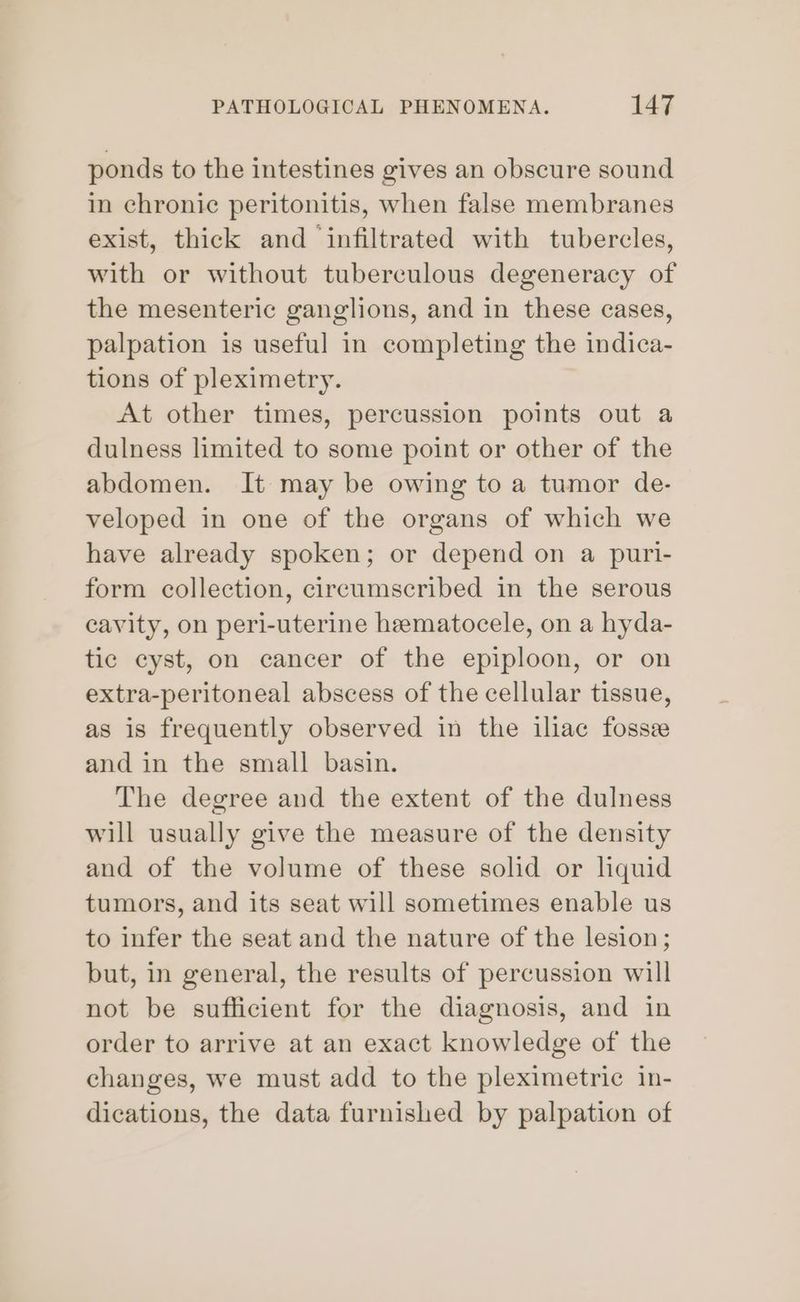 ponds to the intestines gives an obscure sound in chronic peritonitis, when false membranes exist, thick and infiltrated with tubercles, with or without tuberculous degeneracy of the mesenteric ganglions, and in these cases, palpation is useful in completing the indica- tions of pleximetry. At other times, percussion points out a dulness limited to some point or other of the abdomen. It may be owing to a tumor de- veloped in one of the organs of which we have already spoken; or depend on a puri- form collection, circumscribed in the serous cavity, on peri-uterine hematocele, on a hyda- tic cyst, on cancer of the epiploon, or on extra-peritoneal abscess of the cellular tissue, as is frequently observed in the iliac fossee and in the small basin. The degree and the extent of the dulness will usually give the measure of the density and of the volume of these solid or lhquid tumors, and its seat will sometimes enable us to infer the seat and the nature of the lesion; but, in general, the results of percussion will not be sufficient for the diagnosis, and in order to arrive at an exact knowledge of the changes, we must add to the pleximetric in- dications, the data furnished by palpation of