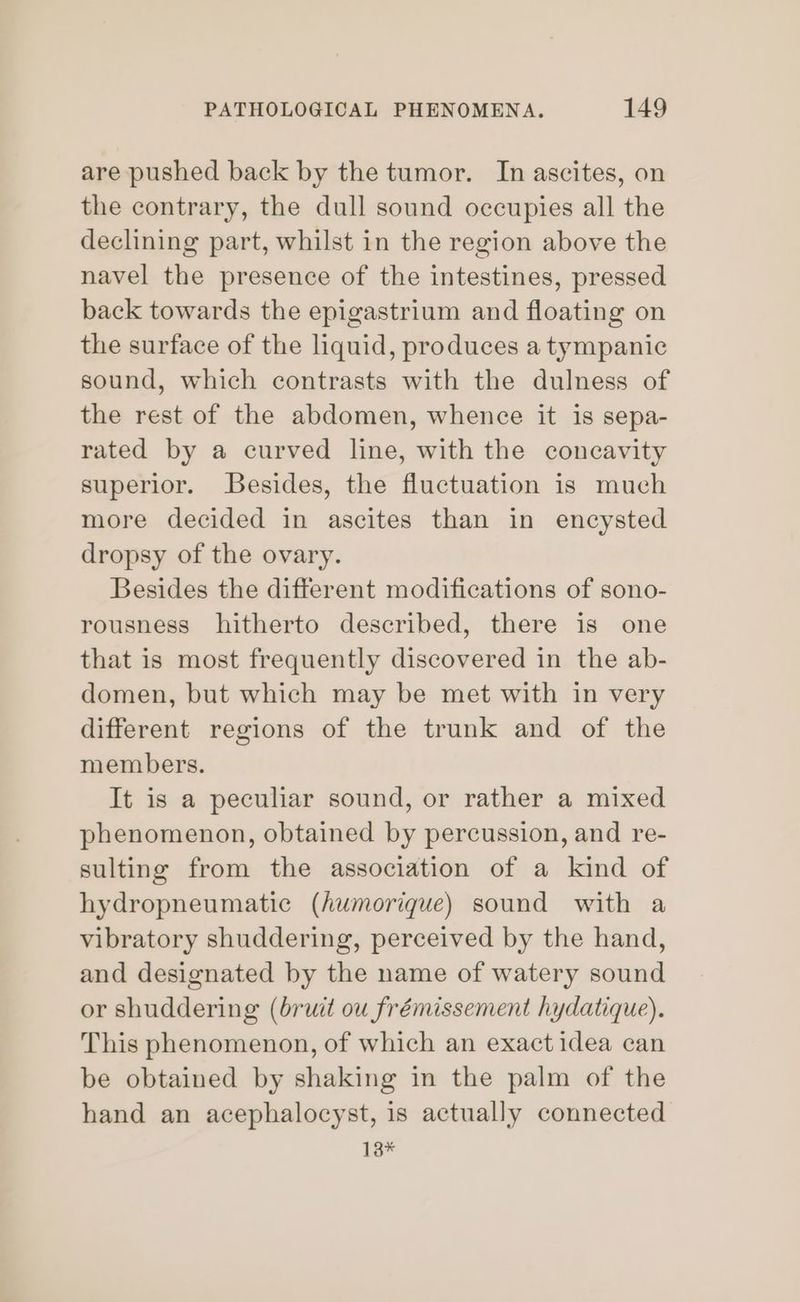 are pushed back by the tumor. In ascites, on the contrary, the dull sound occupies all the declining part, whilst in the region above the navel the presence of the intestines, pressed back towards the epigastrium and floating on the surface of the liquid, produces a tympanic sound, which contrasts with the dulness of the rest of the abdomen, whence it is sepa- rated by a curved line, with the concavity superior. Besides, the fluctuation is much more decided in ascites than in encysted dropsy of the ovary. Besides the different modifications of sono- rousness hitherto described, there is one that is most frequently discovered in the ab- domen, but which may be met with in very different regions of the trunk and of the members. It is a peculiar sound, or rather a mixed phenomenon, obtained by percussion, and re- sulting from the association of a kind of hydropneumatic (Aumorique) sound with a vibratory shuddering, perceived by the hand, and designated by the name of watery sound or shuddering (bruit ou frémissement hydatique). This phenomenon, of which an exact idea can be obtained by shaking in the palm of the hand an acephalocyst, is actually connected 13*