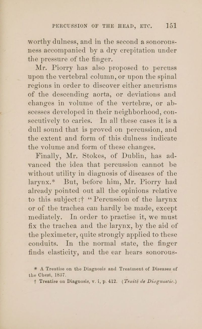 worthy dulness, and in the second a sonorous- ness accompanied by a dry crepitation under the pressure of the finger. Mr. Piorry has also proposed to percuss upon the vertebral column, or upon the spinal regions in order to discover either aneurisms of the descending aorta, or deviations and changes in volume of the vertebree, or ab- scesses developed in their neighborhood, con- secutively to caries. In all these cases it is a dull sound that is proved on percussion, and the extent and form of this dulness indicate the volume and form of these changes. Finally, Mr. Stokes, of Dublin, has ad- vanced the idea that percussion cannot be without utility in diagnosis of diseases of the larynx.* But, before him, Mr. Piorry had already pointed out all the opinions relative to this subject:+ ‘ Percussion of the larynx or of the trachea can hardly be made, except mediately. In order to practise it, we must fix the trachea and the larynx, by the aid of the pleximeter, quite strongly applied to these conduits. In the normal state, the finger finds elasticity, and the ear hears sonorous- * A Treatise on the Diagnosis and Treatment of Diseases of the Chest, 1837. + Treatise on Diagnosis, v.i, p. 412. (Trazté de Diagnostic.)