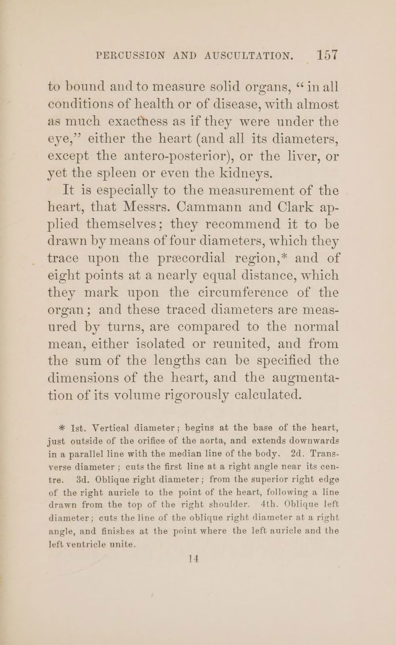 to bound and to measure solid organs, “ in all conditions of health or of disease, with almost as much exacthess as if they were under the eye,” either the heart (and all its diameters, except the antero-posterior), or the liver, or yet the spleen or even the kidneys. It is especially to the measurement of the heart, that Messrs. Cammann and Clark ap- pled themselves; they recommend it to be drawn by means of four diameters, which they trace upon the preecordial region,* and of eight points at a nearly equal distance, which they mark upon the circumference of the organ; and these traced diameters are meas- ured by turns, are compared to the normal mean, either isolated or reunited, and from the sum of the lengths can be specified the dimensions of the heart, and the augmenta- tion of its volume rigorously calculated. * Ist. Vertical diameter; begins at the base of the heart, just outside of the orifice of the aorta, and extends downwards in a parallel line with the median line of the body. 2d. Trans- verse diameter ; cuts the first line at a right angle near its cen- tre. 3d. Oblique right diameter; from the superior right edge of the right auricle to the point of the heart, following a line drawn from the top of the right shoulder. 4th. Oblique left diameter; cuts the line of the oblique right diameter at a right angle, and finishes at the point where the left auricle and the left ventricle unite. 14
