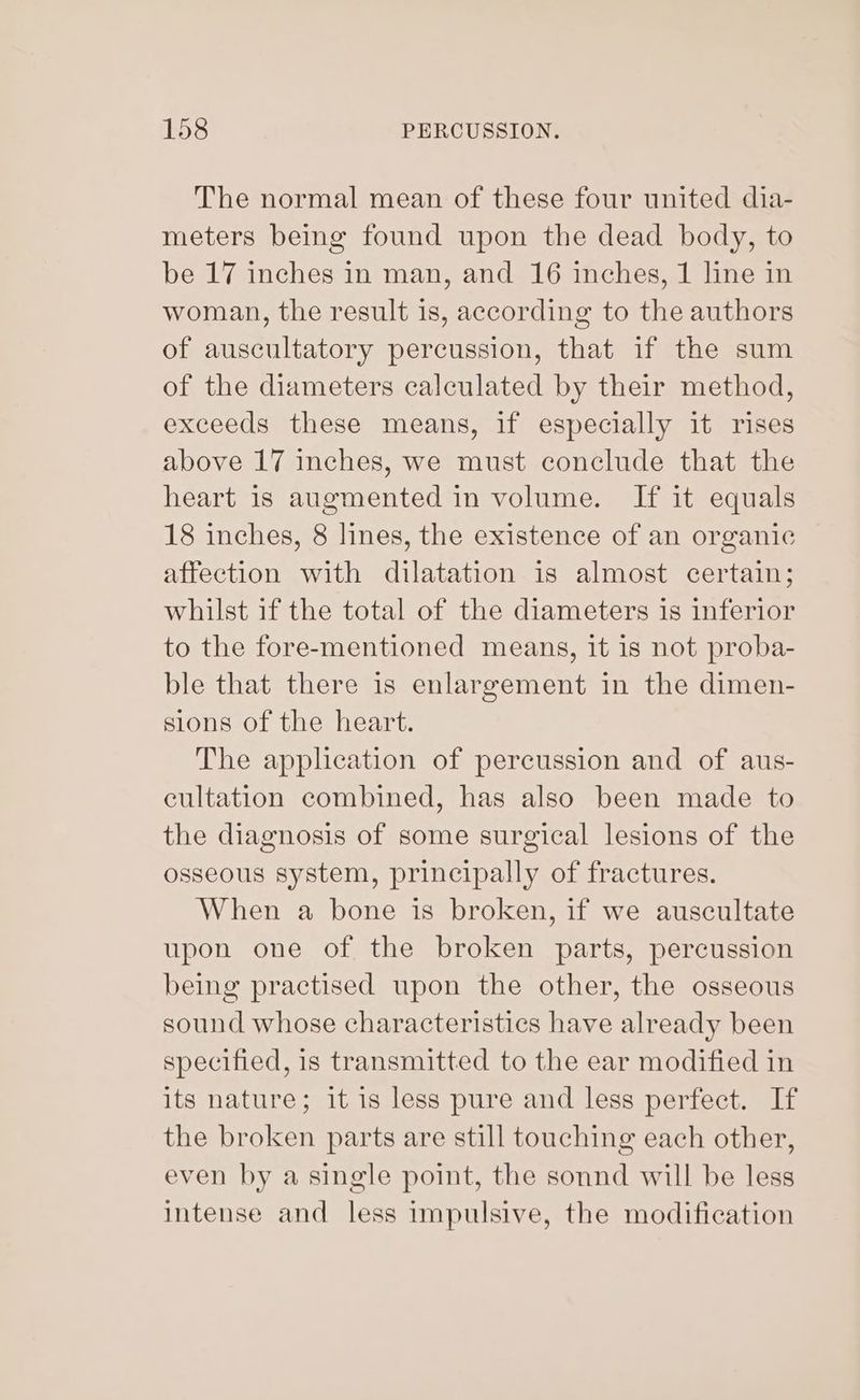 The normal mean of these four united dia- meters being found upon the dead body, to be 17 inches in man, and 16 inches, 1 line in woman, the result is, according to the authors of auscultatory percussion, that if the sum of the diameters calculated by their method, exceeds these means, if especially it rises above 17 inches, we must conclude that the heart is augmented in volume. If it equals 18 inches, 8 lines, the existence of an organic affection with dilatation is almost certain; whilst if the total of the diameters is inferior to the fore-mentioned means, it is not proba- ble that there is enlargement in the dimen- sions of the heart. The application of percussion and of aus- cultation combined, has also been made to the diagnosis of some surgical lesions of the osseous system, principally of fractures. When a bone is broken, if we auscultate upon one of the broken parts, percussion being practised upon the other, the osseous sound whose characteristics have already been specified, is transmitted to the ear modified in its nature; it is less pure and less perfect. If the broken parts are still touching each other, even by a single point, the sonnd will be less intense and less impulsive, the modification