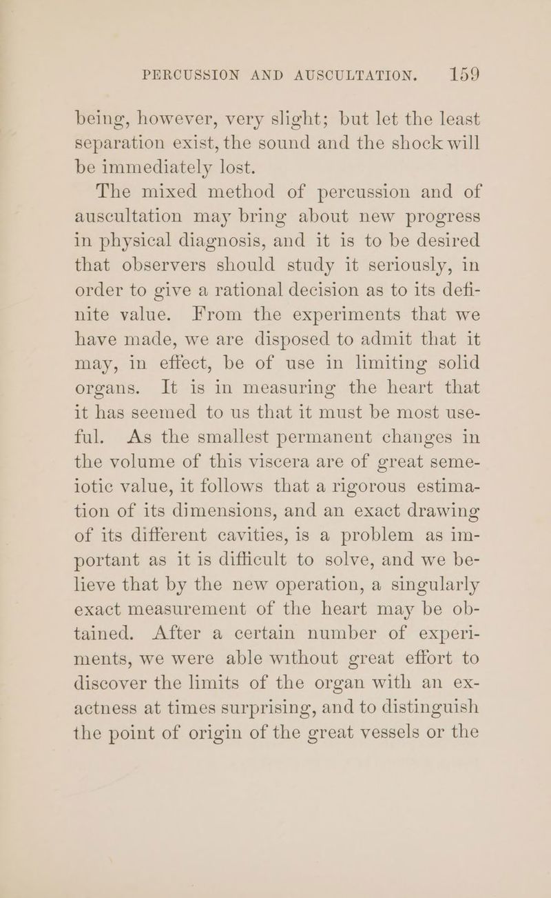 being, however, very slight; but let the least separation exist, the sound and the shock will be immediately lost. The mixed method of percussion and of auscultation may bring about new progress in physical diagnosis, and it is to be desired that observers should study it seriously, in order to give a rational decision as to its defi- nite value. From the experiments that we have made, we are disposed to admit that it may, in effect, be of use in limiting solid organs. It is in measuring the heart that it has seemed to us that it must be most use- ful. As the smallest permanent changes in the volume of this viscera are of great seme- lotic value, it follows that a rigorous estima- tion of its dimensions, and an exact drawing of its different cavities, is a problem as im- portant as it is difficult to solve, and we be- lieve that by the new operation, a singularly exact measurement of the heart may be ob- tained. After a certain number of experi- ments, we were able without great effort to discover the limits of the organ with an ex- actness at times surprising, and to distinguish the point of origin of the great vessels or the