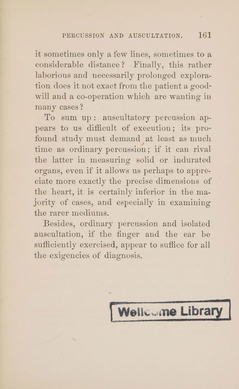 it sometimes only a few lines, sometimes to a considerable distance? Finally, this rather laborious and necessarily prolonged explora- tion does it not exact from the patient a good- will and a co-operation which are wanting in many cases ? To sum up: auscultatory percussion ap-. pears to us difficult of execution; its pro- found study must demand at least as much time as ordinary percussion; if it can rival the latter in measuring solid or indurated organs, even if it allows us perhaps to appre- ciate more exactly the precise dimensions of the heart, it is certainly inferior in the ma- jority of cases, and especially in examining the rarer mediums. Besides, ordinary percussion and isolated auscultation, if the finger and the ear be sufficiently exercised, appear to suffice for all the exigencies of diagnosis. Wellc..me Libra
