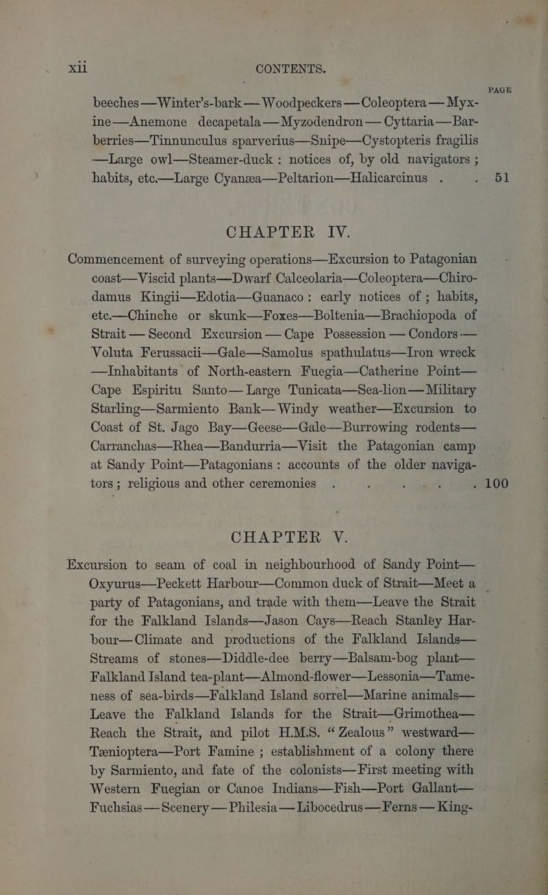 beeches—Winter’s-bark — Woodpeckers — Coleoptera — Myx- ine—Anemone decapetala— Myzodendron — Cyttaria—Bar- berries—Tinnunculus sparverius—Snipe—Cystopteris fragilis —Large owl—Steamer-duck : notices of, by old navigators ; habits, etc—Large Cyanzea—Peltarion—Halicarcinus . CHAPTER IV. coast—Viscid plants—Dwarf Calceolaria—Coleoptera—Chiro- damus Kingii—Edotia—Guanaco: early notices of ; habits, etc—Chinche or skunk—Foxes—Boltenia—Brachiopoda of Strait — Second Excursion— Cape Possession — Condors-— Voluta Ferussacii—Gale—Samolus spathulatus—Iron wreck —TInhabitants of North-eastern Fuegia—Catherine Point— Cape Espiritu Santo— Large Tunicata—Sea-lion— Military Starling—Sarmiento Bank— Windy weather—Excursion to Coast of St. Jago Bay—Geese—Gale—Burrowing rodents— Carranchas—Rhea—Bandurria—Visit the Patagonian camp at Sandy Point—Patagonians: accounts of the older naviga- tors ; religious and other ceremonies CHAPTER V. party of Patagonians, and trade with them—Leave the Strait for the Falkland Islands—Jason Cays—Reach Stanley Har- bour—Climate and productions of the Falkland Islands— Streams of stones—Diddle-dee berry—Balsam-bog plant— Falkland Island tea-plant—Almond-flower—Lessonia—Tame- ness of sea-birds—Falkland Island sorrel—Marine animals— Leave the Falkland Islands for the Strait—Grimothea— Reach the Strait, and pilot H.M.S. “Zealous” westward— Teenioptera—Port Famine ; establishment of a colony there by Sarmiento, and fate of the colonists—First meeting with Western Fuegian or Canoe Indians—Fish—Port Gallant— Fuchsias — Scenery — Philesia — Libocedrus — Ferns — King- PAGE 51