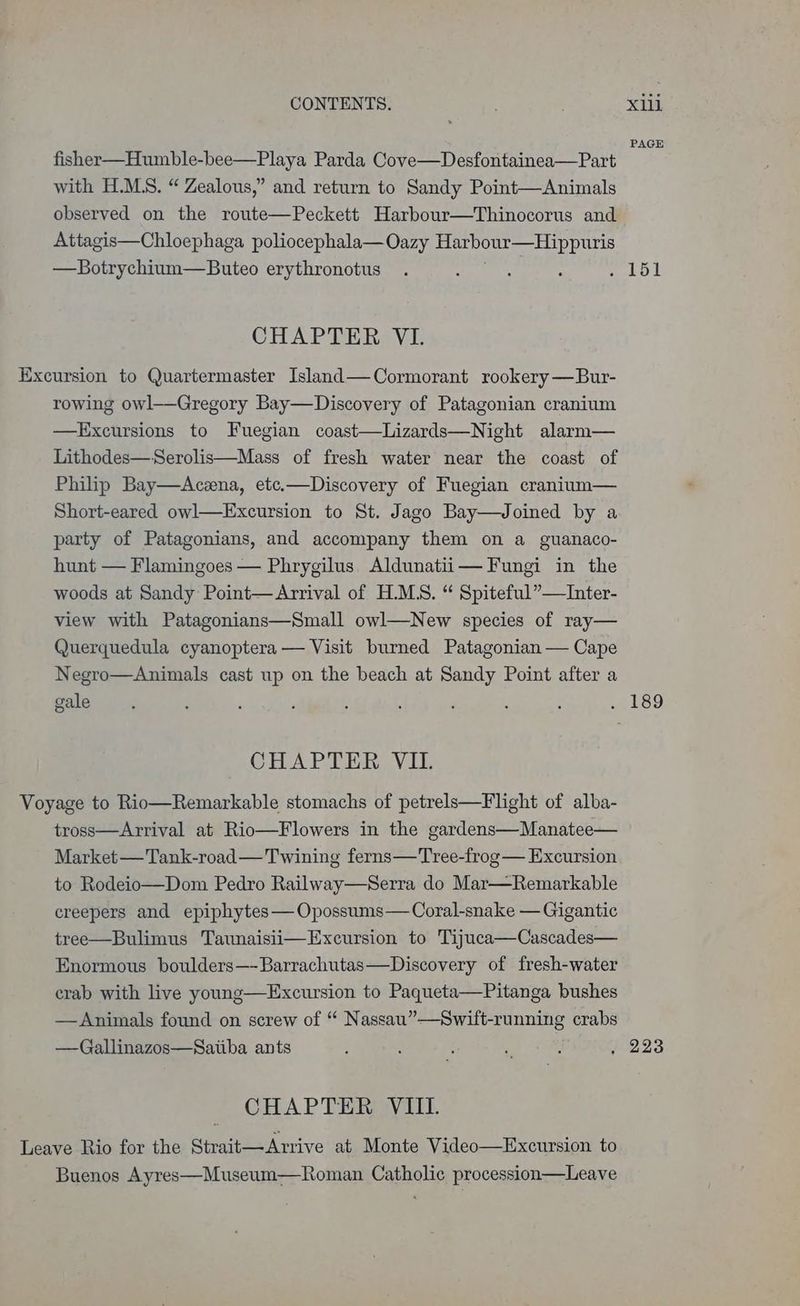 PAGE fisher—Humble-bee—Playa Parda Cove—Desfontainea—Part with H.MS. “ Zealous,” and return to Sandy Point—Animals observed on the route—Peckett Harbour—Thinocorus and Attagis—Chloephaga poliocephala—Oazy Harbour—Hippuris —Botrychium—Buteo erythronotus . : : : alo &amp; CHAPTER VI. Excursion to Quartermaster Island—Cormorant rookery —Bur- rowing owl—Gregory Bay—Discovery of Patagonian cranium —KExcursions to Fuegian coast—Lizards—Night alarm— Lithodes—Serolis—Mass of fresh water near the coast of Philip Bay—Aczena, etc.—Discovery of Fuegian cranium— Short-eared owl—Excursion to St. Jago Bay—Joined by a party of Patagonians, and accompany them on a guanaco- hunt — Flamingoes — Phrygilus Aldunatii— Fungi in the woods at Sandy Point— Arrival of H.MS. “ Spiteful”—Inter- view with Patagonians—Small owl—New species of ray— Querquedula cyanoptera — Visit burned Patagonian — Cape Negro—Animals cast up on the beach at Sandy Point after a gale : : ‘ : A : F A : a ESS CHAPTER VII. Voyage to Rio—Remarkable stomachs of petrels—Flight of alba- tross—Arrival at Rio—Flowers in the gardens—Manatee— Market —Tank-road— Twining ferns—Tree-frog — Excursion to Rodeio—Dom Pedro Railway—Serra do Mar—Remarkable creepers and epiphytes — Opossums— Coral-snake — Gigantic tree—Bulimus Taunaisii—Excursion to Tijuca—Cascades— Enormous boulders—-Barrachutas—Discovery of fresh-water crab with live young—Excursion to Paqueta—Pitanga bushes —Animals found on screw of “ Nassau”—Swift-running crabs —Gallinazos—Satiba ants : : F 7 ; , 223 CHAPTER VIII. Leave Rio for the Strait—Arrive at Monte Video—Excursion to Buenos Ayres—Museum—Roman Catholic procession—Leave