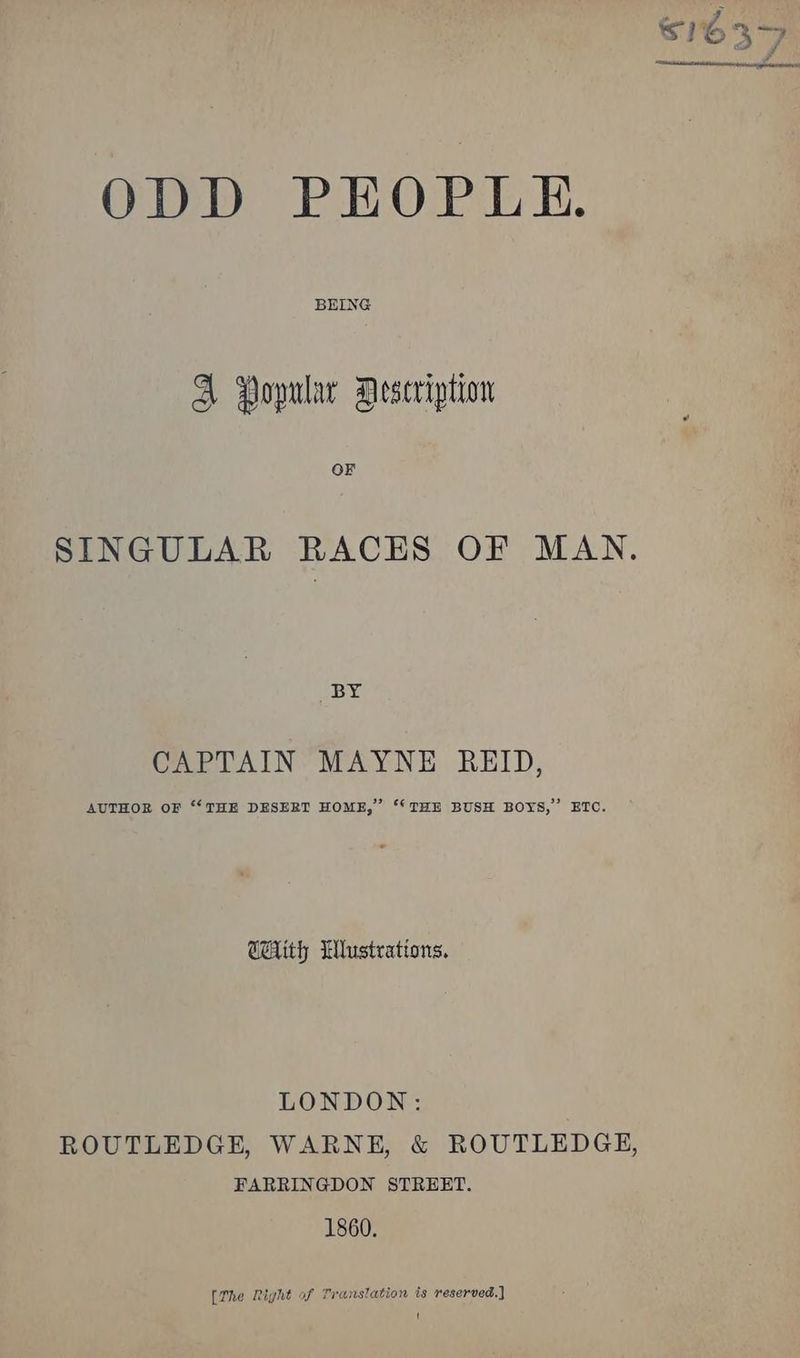 ODD PEOPLE. BEING A Popular Description OF SINGULAR RACES OF MAN. BY eo VAIN’ MAYNE. REID, AUTHOR OF “‘ THE DESERT HOME,” ‘“‘ THE BUSH BOYS,” ETO. CHith Wlustrations. LONDON: ROUTLEDGE, WARNE, & ROUTLEDGE, FARRINGDON STREET. 1860. [The Right of Transtation ts reserved.)