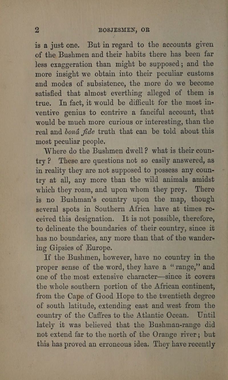 is a just one. But in regard to the accounts given of the Bushmen and their habits there has been far less exaggeration than might be supposed; and the more insight we obtain into their peculiar customs and modes of subsistence, the more do we become satisfied that almost everthing alleged of them is true. In fact, it would be difficult for the most in- ventive genius to contrive a fanciful account, that would be much more curious or interesting, than the real and bond jide truth that can be told about this most peculiar people. Where do the Bushmen dwell? what is their coun- try? These are questions not so easily answered, as in reality they are not supposed to possess any coun- try at all, any more than the wild animals amidst which they roam, and upon whom they prey. There is no Bushman’s country upon the map, though several spots in Southern Africa have at times re- ceived this designation. It is not possible, therefore, to delineate the boundaries of their country, since it has no boundaries, any more than that of the wander- ing Gipsies of Europe. If the Bushmen, however, have no country in the proper sense of the word, they have a “range,” and one of the most extensive character—since it covers the whole southern portion of the African continent, from the Cape of Good Hope to the twentieth degree of south latitude, extending east and west from the country of the Caffres to the Atlantic Ocean. Until lately it was believed that the Bushman-range did not extend far to the north of the Orange river; but this has proved an erroneous idea. They have recently