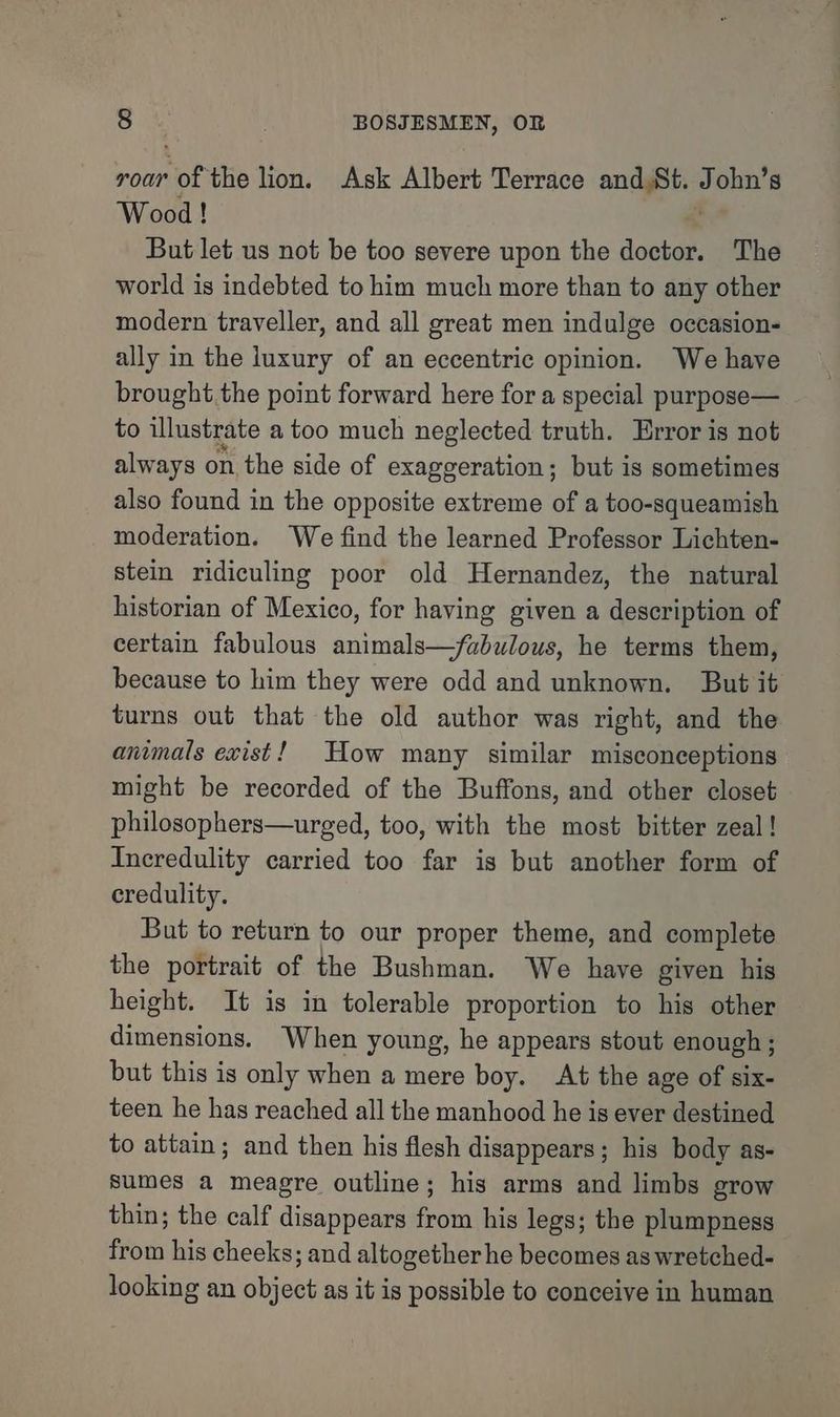 roar of the lion. Ask Albert Terrace and.St. : ohn’s Wood! But let us not be too severe upon the doctor. The world is indebted to him much more than to any other modern traveller, and all great men indulge occasion- ally in the luxury of an eccentric opinion. We have brought the point forward here for a special purpose— to illustrate a too much neglected truth. Error is not always on the side of exaggeration; but is sometimes also found in the opposite extreme of a too-squeamish moderation. We find the learned Professor Lichten- stein ridiculing poor old Hernandez, the natural historian of Mexico, for having given a description of certain fabulous animals—/abulous, he terms them, because to him they were odd and unknown. But it turns out that the old author was right, and the animals exist! How many similar misconceptions might be recorded of the Buffons, and other closet philosophers—urged, too, with the most bitter zeal! Incredulity carried too far is but another form of credulity. But to return to our proper theme, and complete the portrait of the Bushman. We have given his height. It is in tolerable proportion to his other dimensions. When young, he appears stout enough; but this is only when a mere boy. At the age of six- teen he has reached all the manhood he is ever destined to attain; and then his flesh disappears; his body as- sumes a meagre outline; his arms and limbs grow thin; the calf disappears from his legs; the plumpness from his cheeks; and altogether he becomes as wretched- looking an object as it is possible to conceive in human