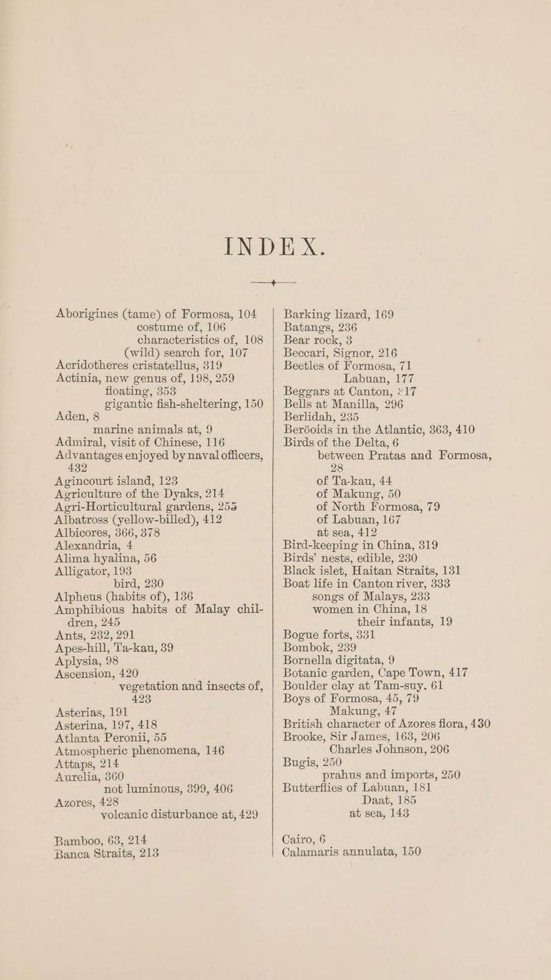 Aborigines (tame) of Formosa, 104 costume of, 106 characteristics of, 108 (wild) search for, 107 Acridotheres cristatellus, 319 Actinia, new genus of, 198, 259 floating, 353 gigantic fish-sheltering, 150 Aden, 8 marine animals at, 9 Admiral, visit of Chinese, 116 Advantages enjoyed by naval officers, 432 Agincourt island, 123 Agriculture of the Dyaks, 214 Agyri-Horticultural gardens, 258 Albatross (yellow-billed), 412 Albicores, 366, 378 Alexandria, 4 Alima hyalina, 56 Alligator, 193 bird, 230 Alpheus (habits of), 136 Amphibious habits of Malay chil- dren, 245 Ants, 232, 291 Apes-hill, T'a-kau, 39 Aplysia, 98 Ascension, 420 vegetation and insects of, 423 Asterias, 191 Asterina, 197, 418 Atlanta Peronii, 55 Atmospheric phenomena, 146 Attaps, 214 Aurelia, 360 not luminous, 399, 406 Azores, 428 volcanic disturbance at, 429 Bamboo, 63, 214 Banca Straits, 213 Barking lizard, 169 Batangs, 236 Bear rock, 3 Beccari, Signor, 216 Beetles of Formosa, 71 Labuan, 177 Beggars at Canton, “17 Bells at Manilla, 296 Berlidah, 235 Beréoids in the Atlantic, 363, 410 Birds of the Delta, 6 between Pratas and Formosa, 28 of Ta-kau, 44 of Makung, 50 of North Formosa, 79 of Labuan, 167 at sea, 412 Bird-keeping in China, 319 Birds’ nests, edible, 230 Black islet, Haitan Straits, 131 Boat life in Canton river, 333 songs of Malays, 233 women in China, 18 their infants, 19 Bogue forts, 331 Bombok, 239 Bornella digitata, 9 Botanic garden, Cape Town, 417 Boulder clay at Tam-suy, 61 Boys of Formosa, 45, 79 Makung, 47 British character of Azores flora, 430 Brooke, Sir James, 163, 206 Charles Johnson, 206 Bugis, 250 prahus and imports, 250 Butterflies of Labuan, 181 Daat, 185 at sea, 143 Cairo, 6 Calamaris annulata, 150
