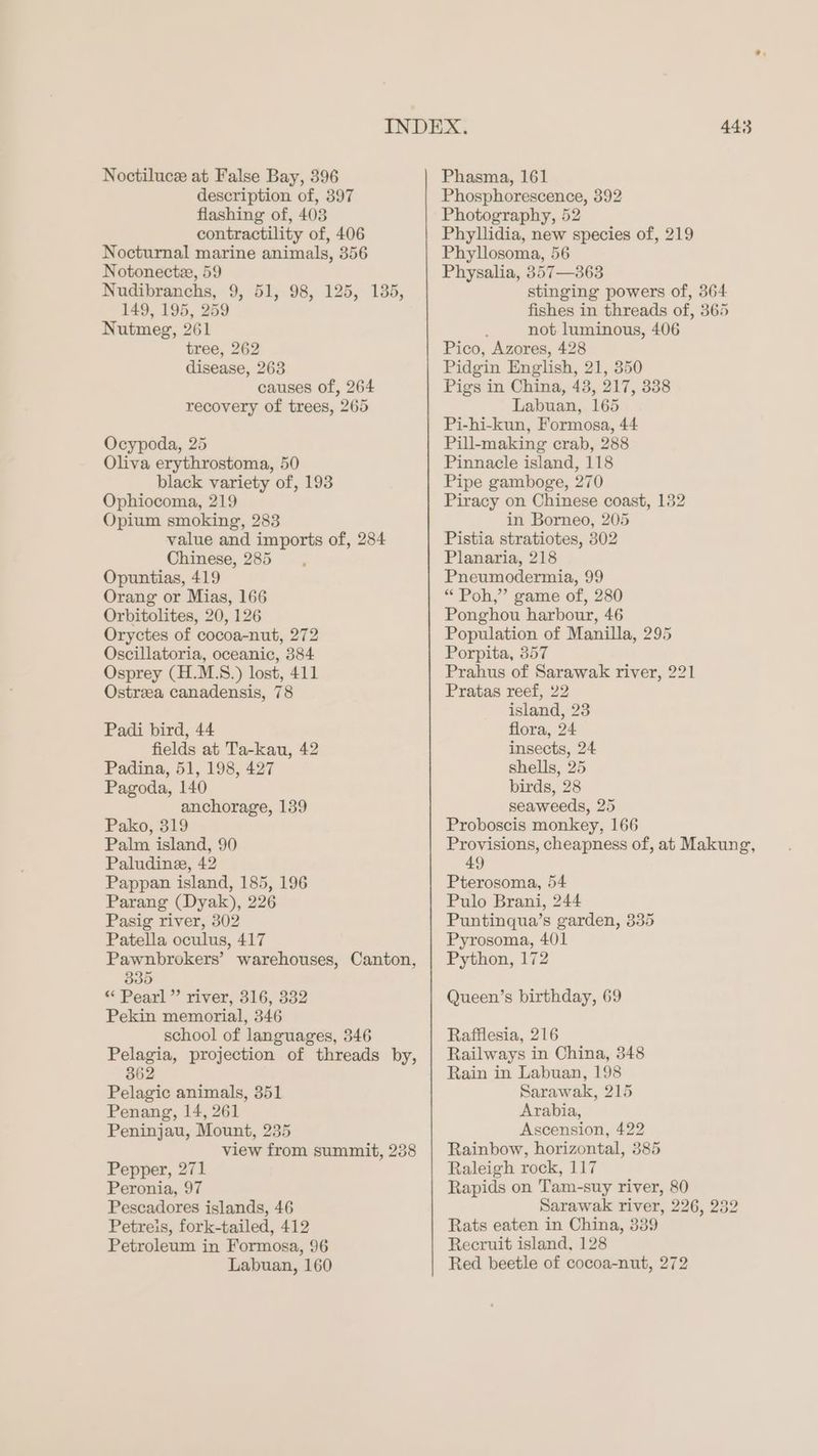 description of, 397 flashing of, 403 contractility of, 406 Nocturnal marine animals, 356 Notonectee, 59 Nudibranchs, 9, 51, 98, 125, 135, 149, 195, 259 Nutmeg, 261 tree, 262 disease, 263 causes of, 264 recovery of trees, 265 Ocypoda, 25 Oliva erythrostoma, 50 black variety of, 193 Ophiocoma, 219 Opium smoking, 283 value and imports of, 284 Chinese, 285 Opuntias, 419 Orang or Mias, 166 Orbitolites, 20, 126 Oryctes of cocoa-nut, 272 Oscillatoria, oceanic, 384 Osprey (H.M.S.) lost, 411 Ostrza canadensis, 78 Padi bird, 44 fields at Ta-kau, 42 Padina, 51, 198, 427 Pagoda, 140 anchorage, 139 Pako, 319 Palm island, 90 Paludine, 42 Pappan island, 185, 196 Parang (Dyak), 226 Pasig river, 302 Patella oculus, 417 Pawnbrokers’ warehouses, Canton, 335 “ Pearl ” river, 316, 332 Pekin memorial, 346 school of languages, 346 Pelagia, projection of threads by, 362 Pelagic animals, 351 Penang, 14, 261 Peninjau, Mount, 235 view from summit, 238 Pepper, 271 Peronia, 97 Pescadores islands, 46 Petreis, fork-tailed, 412 Petroleum in Formosa, 96 Labuan, 160 443 Phosphorescence, 392 Photography, 52 Phyllidia, new species of, 219 Phyllosoma, 56 Physalia, 857—363 stinging powers of, 364 fishes in threads of, 365 : not luminous, 406 Pico, Azores, 428 Pidgin English, 21, 350 Pigs in China, 43, 217, 338 Labuan, 165 Pi-hi-kun, Formosa, 44 Pill-making crab, 288 Pinnacle island, 118 Pipe gamboge, 270 Piracy on Chinese coast, 132 in Borneo, 205 Pistia stratiotes, 302 Planaria, 218 Pneumodermia, 99 “ Poh,” game of, 280 Ponghou harbour, 46 Population of Manilla, 295 Porpita, 357 Prahus of Sarawak river, 221 Pratas reef, 22 island, 23 flora, 24 insects, 24 shells, 25 birds, 28 seaweeds, 25 Proboscis monkey, 166 Provisions, cheapness of, at Makung, 49 Pterosoma, 54 Pulo Brani, 244 Puntinqua’s garden, 335 Pyrosoma, 401 Python, 172 Queen’s birthday, 69 Rafflesia, 216 Railways in China, 348 Rain in Labuan, 198 Sarawak, 215 Arabia, Ascension, 422 Rainbow, horizontal, 385 Raleigh rock, 117 Rapids on Tam-suy river, 80 Sarawak river, 226, 232 Rats eaten in China, 339 Recruit island, 128 Red beetle of cocoa-nut, 272