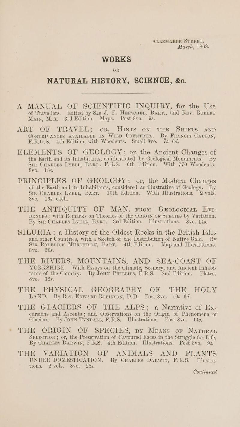 March, 1868. WORKS ON NATURAL HISTORY, SCIENCE, &c. A MANUAL OF SCIENTIFIC INQUIRY, for the Use of Travellers. Edited by Sir J. F. Herscuen, Bart., and Rev. RoBerr Marin, M.A. 8rd Edition. Maps. Post 8vo. 9s. ART OF TRAVEL; or, Hints on THE SHIFTS AND CONTRIVANCES AVAILABLE IN WILD Countrigs. By FRANcIS GALTON, F.R.G.S. 4th Edition, with Woodcuts. Small 8vo. 7s. 6d. ELEMENTS OF GEOLOGY; or, the Ancient Changes of the Earth and its Inhabitants, as illustrated by Geological Monuments. By Sir CHarues Lyewt, Bart., F.R.S. 6th Edition. With 770 Woodcuts. 8vo. 18s. PRINCIPLES OF GEOLOGY; or, the Modern Changes of the Earth and its Inhabitants, considered as illustrative of Geology. By Sre CHARLES LyELL, Barr. 10th Edition. With Illustrations. 2 vols. 8vo. 16s. each. THE ANTIQUITY OF MAN, From GeroLtoaican Evt- DENCES ; with Remarks on Theories of the ORIGIN OF SPECIES by Variation. By Str CHarues LYELE, BART. 3rd Edition. Illustrations. 8vo. 14s. SILURIA : a History of the Oldest Rocks in the British Isles and other Countries, with a Sketch of the Distribution of Native Gold. By Str RopErRicK Murcuison, Barr. 4th Edition. Map and Illustrations. 8vo. 30s. THE RIVERS, MOUNTAINS, AND SEA-COAST OF YORKSHIRE. With Essays on the Climate, Scenery, and Ancient Inhabi- tants of the Country. By Jon Putuirs, F.R.S. 2nd Edition. Plates. 8vo. lds. THE PHYSICAL. GHROGRAPHY OF THE HOLY LAND. By Rev. Epwarp Rosinson, D.D. Post 8vo. 10s. 6d. THE GLACIERS OF THE ALPS; a Narrative of Ex- cursions and Ascents; and Observations on the Origin of Phenomena of Glaciers. By Joun TYNDALL, F.R.S. Illustrations. Post 8vo. 14s. THE ORIGIN OF SPECIES, py Means or Narvuran SELECTION ; or, the Preservation of Favoured Races in the Struggle for Life. By CHARLES DARWIN, F.R.S. 4th Edition. Illustrations. Post 8vo. 9s. THE VARIATION OF -ANIMALS AND PLANTS UNDER DOMESTICATION. By CuAries Darwin, F.R.S. Ilustra- tions. 2vols. 8vo. 28s. Continued