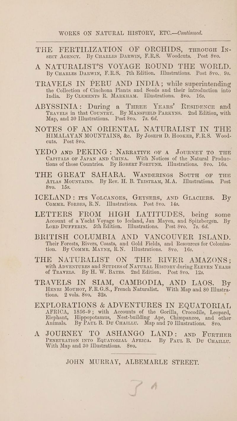 WORKS ON NATURAL HISTORY, ETC.—Continued. THE FERTILIZATION OF ORCHIDS, trxHrover In- sect AcENcy. By Cuarites DArwin, F.R.S. Woodcuts, Post 8vo. A NATURALIST’S VOYAGE ROUND THE WORLD. By Cuartes Darwin, F.R.S. 7th Edition, Ilustrations. Post 8vo.. 9s. TRAVELS IN PERU AND INDIA; while superintending the Collection of Cinchona Plants and Seeds and their introduction into India. By Cuementrs R. MArkuam. Illustrations. 8vo. 16s. ABYSSINIA: During a Tureze Years’ Resmpexce and TRAVELS in that Country. By MANSFIELD PARKYNS. 2nd Edition, with Map, and 30 Illustrations. Post 8vo. 7s. 6d. NOTES OF AN ORIENTAL NATURALIST IN THE UT Ee MOUNTAINS, &amp;. By Joszeru D. Hooxsr, F.R.S. Wood- cuts, ost 8vo. YEDO anp PEKING: NaRRATIVE OF A JOURNEY TO THE CAPITALS OF JAPAN AND CHINA. With Notices of the Natural Produc- tions of those Countries. By Ropert Fortune, Illustrations. 8vo. 16s. THE GREAT SAHARA. Wanperincs South oF THE ATLAS Mountains. By Rev. H. B. Tristram, M.A. Illustrations. Post 8vo. 15s. ICELAND: rrs VotcanoEs, GEYSERS, AND GLACIERS. By Commr. Forsrs, R.N. Illustrations. Post 8vo. 14s. LETTERS FROM HIGH LATITUDES, being some Account of a Yacht Voyage to Iceland, Jan Mayen, and Spitzbergen. By Lorp DuFFERIN. 5th Edition. Illustrations. Post 8vo. 7s. 6d. BRITISH COLUMBIA AND VANCOUVER ISLAND. Their Forests, Rivers, Coasts, and Gold Fields, and Resources for Colonisa- tion. By Commer. Mayne, R.N. Illustrations. 8vo. 16s. THE NATURALIST ON THE RIVER AMAZONS; with ADVENTURES and Srupres of Narurau History during ELEVEN YEARS of TRAVELS. By H. W. Bates. 2nd Edition. Post 8vo. 12s. TRAVELS IN SIAM, CAMBODIA, AND LAOS. By Henri Movuor, F.R.G.S., French Naturalist. With Map and 80 Illustra- tions. 2vols. 8vo. 32s. ‘ EXPLORATIONS &amp; ADVENTURES IN EQUATORIAL AFRICA, 1856-9; with Accounts of the Gorilla, Crocodile, Leopard, Elephant, Hippopotamus, Nest-building Ape, Chimpanzee, and other Animals, By Paut B. Du Cuaitiu. Map and 70 Illustrations. 8vo. A JOURNEY TO ASHANGO LAND: anv Forruer PENETRATION INTO EquaTorrAL AFRICA. By Pavun B. Du CHa. With Map and 30 Illustrations. 8vo. JOHN MURRAY, ALBEMARLE STREET.