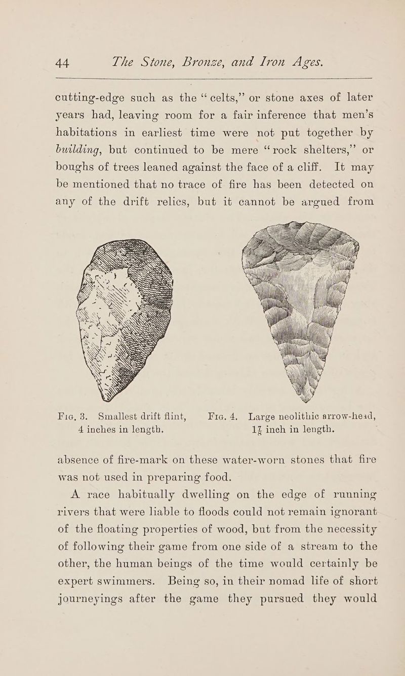 cutting-edge such as the “celts,” or stone axes of later years had, leaving room for a fair inference that men’s habitations in earliest time were not put together by building, but continued to be mere “rock shelters,’ or boughs of trees leaned against the face of a cliff. It may be mentioned that no trace of fire has been detected on any of the drift relics, but it cannot be argued from Fie, 3. Smallest drift flint, Fic. 4. Large neolithic arrow-head, 4 inches in length. 12 inch in length. absence of fire-mark on these water-worn stones that fire was not used in preparing food. A race habitually dwelling on the edge of running rivers that were liable to floods could not remain ignorant of the floating properties of wood, but from the necessity of following their game from one side of a stream to the other, the human beings of the time would certainly be expert swimmers. Being so, in their nomad life of short journeyings after the game they pursued they would
