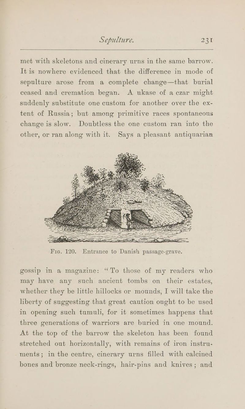 met with skeletons and cinerary urns in the same barrow. It is nowhere evidenced that the difference in mode of sepulture arose from a complete change—that burial ceased and cremation began. A ukase of a czar might suddenly substitute one custom for another over the ex- tent of Russia; but among primitive races spontaneous change is slow. Doubtless the one custom ran into the other, or ran along with it. Says a pleasant antiquarian gossip in a magazine: “To those of my readers who may have any such ancient tombs on their estates, whether they be little hillocks or mounds, I will take the liberty of suggesting that great caution ought to be used in opening such tumuli, for it sometimes happens that three generations of warriors are buried in one mound. At the top of the barrow the skeleton has been found stretched out horizontally, with remains of iron instru- ments; in the centre, cinerary urns filled with calcined bones and bronze neck-rings, hair-pins and knives; and