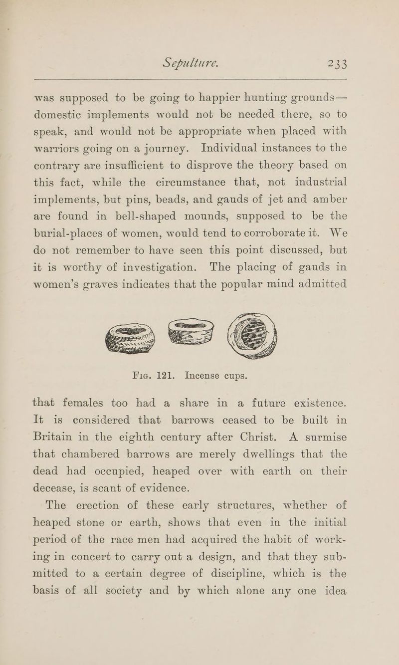 was supposed to be going to happier hunting grounds— domestic implements would not be needed there, so to speak, and would not be appropriate when placed with warriors going on a journey. Individual instances to the contrary are insufficient to disprove the theory based on this fact, while the circumstance that, not industrial implements, but pins, beads, and gauds of jet and amber are found in bell-shaped mounds, supposed to be the burial-places of women, would tend to corroborate it. We do not remember to have seen this point discussed, but it is worthy of investigation. The placing of gauds in women’s graves indicates that the popular mind admitted Fig. 121. Incense cups. that females too had a share in a future existence. It is considered that barrows ceased to be built in Britain in the eighth century after Christ. A surmise that chambered barrows are merely dwellings that the dead had occupied, heaped over with earth on their decease, is scant of evidence. The erection of these early structures, whether of heaped stone or earth, shows that even in the initial period of the race men had acquired the habit of work- ing in concert to carry out a design, and that they sub- mitted to a certain degree of discipline, which is the basis of all society and by which alone any one idea