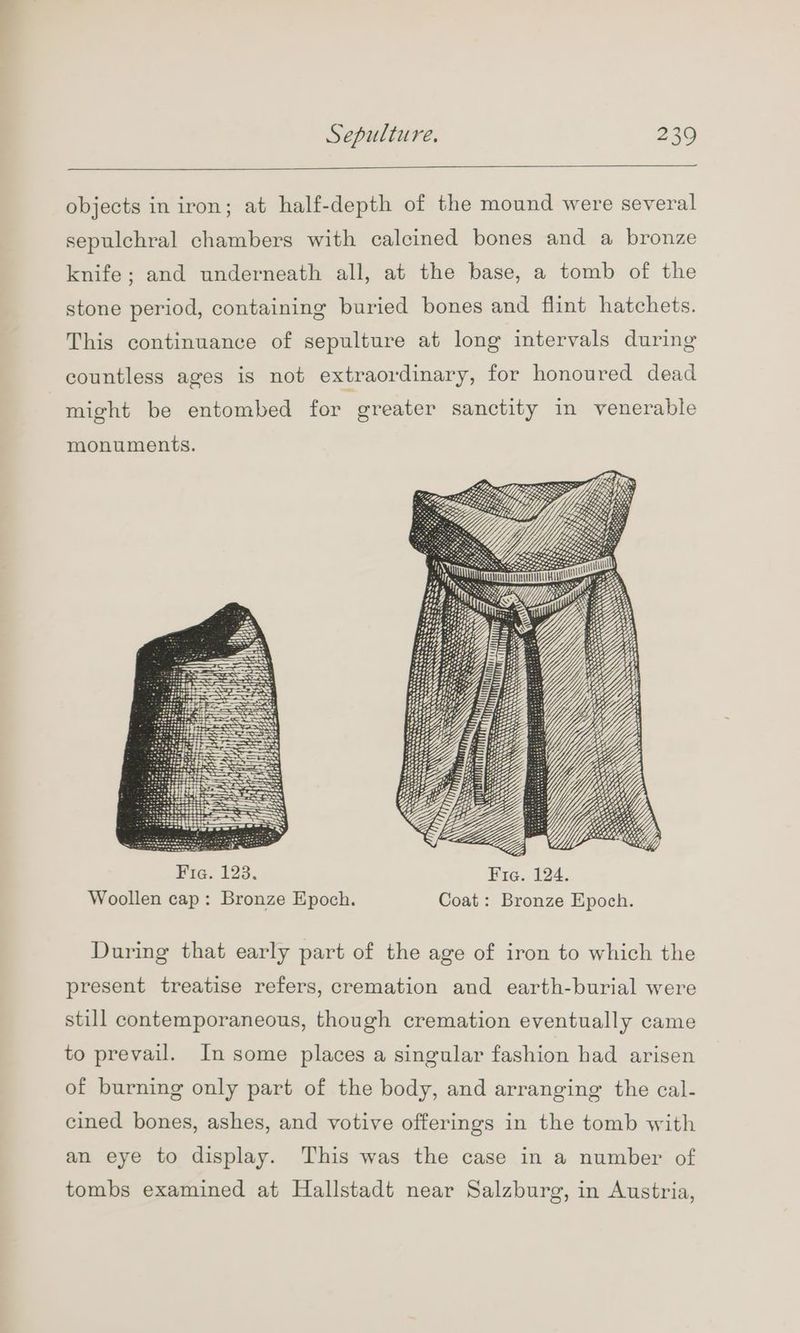 objects in iron; at half-depth of the mound were several sepulchral chambers with calcined bones and a bronze knife; and underneath all, at the base, a tomb of the stone period, containing buried bones and flint hatchets. This continuance of sepulture at long intervals during countless ages is not extraordinary, for honoured dead might be entombed for greater sanctity in venerable monuments. SON SAILS: SS SS 5 So See SSS SOO SSL Fia. 123. Fie. 124. Woollen cap: Bronze Epoch. Coat: Bronze Epoch. During that early part of the age of iron to which the present treatise refers, cremation and earth-burial were still contemporaneous, though cremation eventually came to prevail. In some places a singular fashion had arisen of burning only part of the body, and arranging the cal- cined bones, ashes, and votive offerings in the tomb with an eye to display. This was the case in a number of tombs examined at Hallstadt near Salzburg, in Austria,