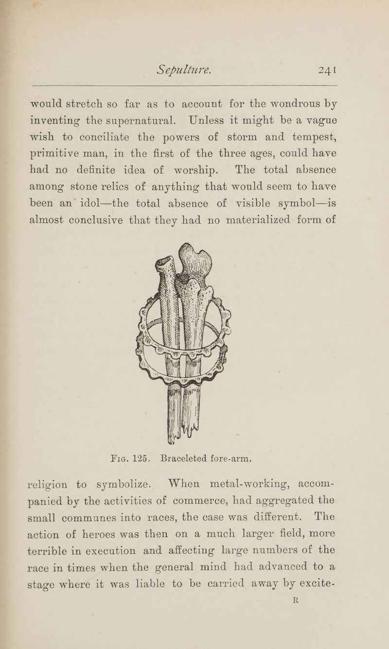 would stretch so far as to account for the wondrous by inventing the supernatural. Unless it might be a vague wish to conciliate the powers of storm and tempest, primitive man, in the first of the three ages, could have had no definite idea of worship. The total absence among stone relics of anything that would seem to have been an’ idol—the total absence of visible symbol—is almost conclusive that they had no materialized form of x Pat sa aOR —— z tis anes — .. = ors) = EEE a: da Se Baie ee — MELEE S 2 Py Brgieeep in need amen M4 meer saree a SA Fia. 125. Braceleted fore-arm. religion to symbolize. When metal-working, accom- panied by the activities of commerce, had aggregated the small communes into races, the case was different. The action of heroes was then on a much larger field, more terrible in execution and affecting large numbers of the race in times when the general mind had advanced to a stage where it was liable to be carried away by excite- R