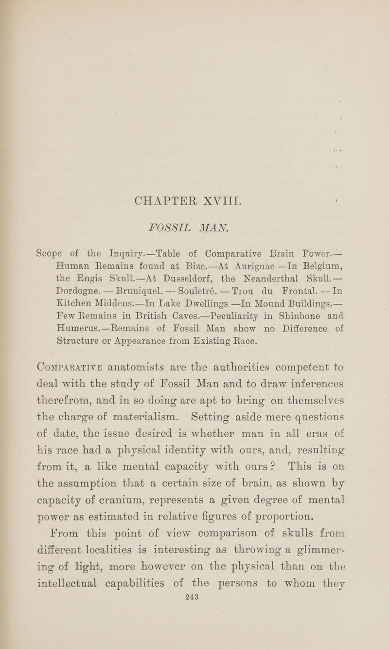 CHAPTER XVIII. FOSSIL MAN. Scope of the Inquiry.—Table of Comparative Brain Power.— Human Remains found at Bize.—At Aurignac —In Belgium, the Engis Skull.—At Dusseldorf, the Neanderthal Skull.— Dordogne. — Bruniquel. — Souletré. —Trou du Frontal. —In Kitchen Middens.—In Lake Dwellings.—In Mound Buildings.— Few Remains in British Caves.—Peculiarity in Shinbone and Humerus.—Remains of Fossil Man show no Difference of Structure or Appearance from Existing Race. CoMPaRATIVE anatomists are the authorities competent to deal with the study of Fossil Man and to draw inferences therefrom, and in so doing are apt to bring on themselves the charge of materialism. Setting aside mere questions of date, the issue desired is whether man in all eras of his race had a physical identity with ours, and, resulting from it, a like mental capacity with ours? This is on the assumption that a certain size of brain, as shown by capacity of cranium, represents a given degree of mental power as estimated in relative figures of proportion. From this point of view comparison of skulls from different localities is interesting as throwing a glimmer- ing of light, more however on the physical than on the intellectual capabilities of the persons to whom they