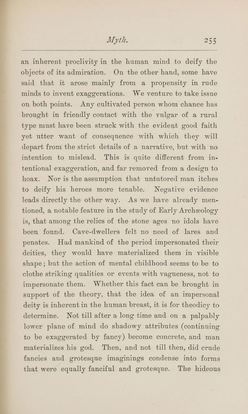 an inherent proclivity in the human mind to deify the objects of its admiration. On the other hand, some have said that it arose mainly from a propensity in rude minds to invent exaggerations. We venture to take issue on both points. Any cultivated person whom chance has brought in friendly contact with the vulgar of a rural type must have been struck with the evident good faith yet utter want of consequence with which they will depart from the strict details of a narrative, but with no intention to mislead. This is quite different from in- tentional exaggeration, and far removed from a design to hoax. Nor is the assumption that untutored man itches to deify his heroes more tenable. Negative evidence leads directly the other way. As we have already men- tioned, a notable feature in the study of Early Archeology is, that among the relics of the stone ages no idols have been found. Cave-dwellers felt no need of lares and penates. Had mankind of the period impersonated their deities, they would have materialized them in visible shape; but the action of mental childhood seems to be to clothe striking qualities or events with vagueness, not to impersonate them. Whether this fact can be brought in support of the theory, that the idea of an impersonal deity is inherent in the human breast, it is for theodicy to determine. Not till after a long time and on a palpably lower plane of mind do shadowy attributes (continuing to be exaggerated by fancy) become concrete, and man materializes his god. Then, and not till then, did crude fancies and grotesque imaginings condense into forms that were equally fanciful and grotesque. The hideous