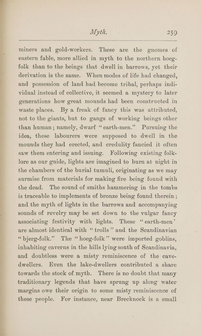 eS ee a ' Myth, 259 miners and gold-workers. These are the gnomes of eastern fable, more allied in myth to the northern hoeg- folk than to the beings that dwell in barrows, yet their derivation is the same. When modes of life had changed, and possession of land had become tribal, perhaps indi- vidual instead of collective, it seemed a mystery to later generations how great mounds had been constructed in waste places. By a freak of fancy this was attributed, not to the giants, but to gangs of working beings other ’ than human; namely, dwarf “earth-men.” Pursuing the idea, these labourers were supposed to dwell in the mounds they had erected, and credulity fancied it often saw them entering and issuing. Following existing folk- lore as our guide, lights are imagined to burn at night in the chambers of the burial tumuli, originating as we may surmise from materials for making fire being found with the dead. The sound of smiths hammering in the tombs is traceable to implements of bronze being found therein ; and the myth of lights in the barrows and accompanying sounds of revelry may be set down to the vulgar fancy associating festivity with lights. These ‘‘ earth-men’ are almost identical with “trolls”? and the Scandinavian “ bjerg-folk.” The ‘“ hoeg-folk”’ were imported goblins, inhabiting caverns in the hills lying south of Scandinavia, and doubtless were a misty reminiscence of the cave- dwellers. Hven the lake-dwellers contributed a share towards the stock of myth. There is no doubt that many traditionary legends that have sprung up along’ water margins owe their origin to some misty reminiscence of these people. For instance, near Brecknock is a small