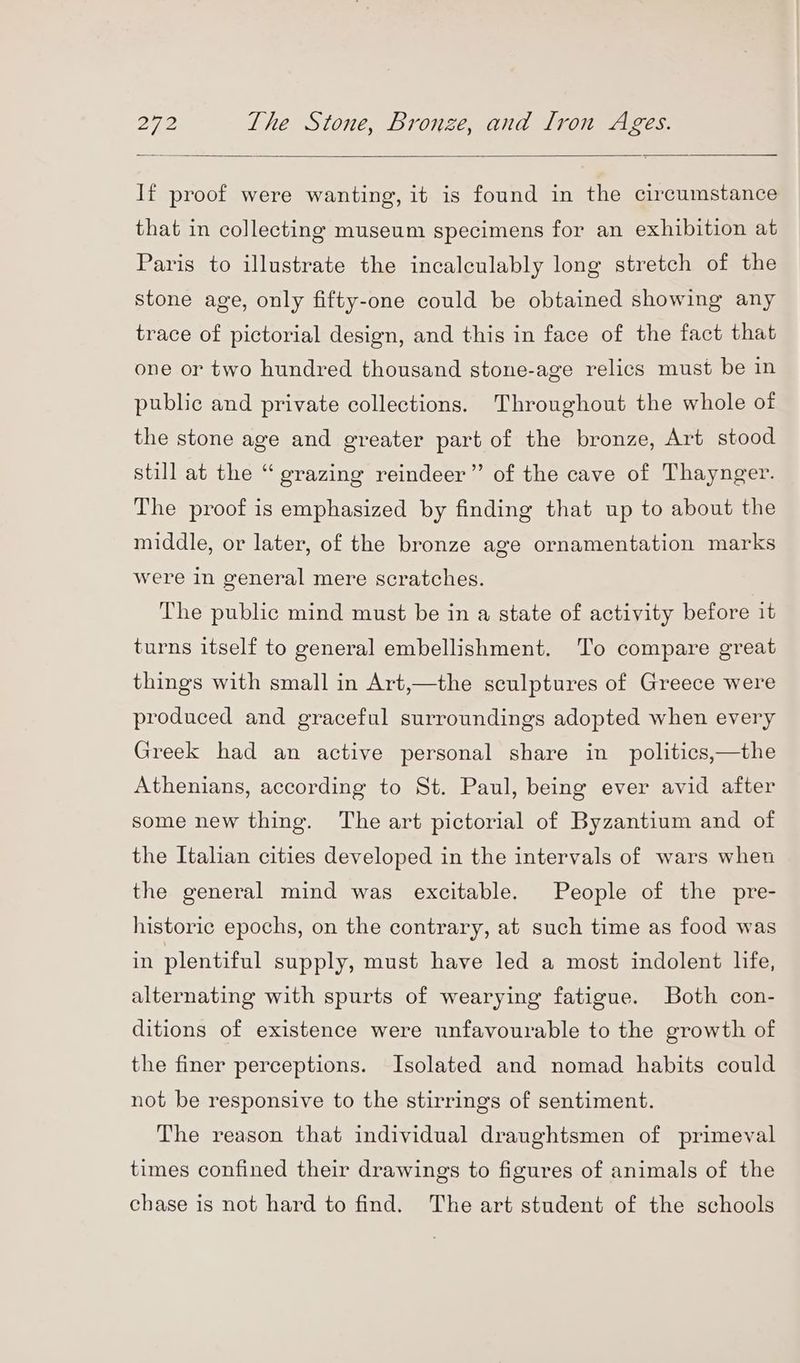 If proof were wanting, it is found in the circumstance that in collecting museum specimens for an exhibition at Paris to illustrate the incalculably long stretch of the stone age, only fifty-one could be obtained showing any trace of pictorial design, and this in face of the fact that one or two hundred thousand stone-age relics must be in public and private collections. Throughout the whole of the stone age and greater part of the bronze, Art stood still at the “ grazing reindeer” of the cave of Thaynger. The proof is emphasized by finding that up to about the middle, or later, of the bronze age ornamentation marks were in general mere scratches. The public mind must be in a state of activity before it turns itself to general embellishment. To compare great things with small in Art,—the sculptures of Greece were produced and graceful surroundings adopted when every Greek had an active personal share in politics,—the Athenians, according to St. Paul, being ever avid after some new thing. The art pictorial of Byzantium and of the Italian cities developed in the intervals of wars when the general mind was excitable. People of the pre- historic epochs, on the contrary, at such time as food was in plentiful supply, must have led a most indolent life, alternating with spurts of wearying fatigue. Both con- ditions of existence were unfavourable to the growth of the finer perceptions. Isolated and nomad habits could not be responsive to the stirrings of sentiment. The reason that individual draughtsmen of primeval times confined their drawings to figures of animals of the chase is not hard to find. The art student of the schools