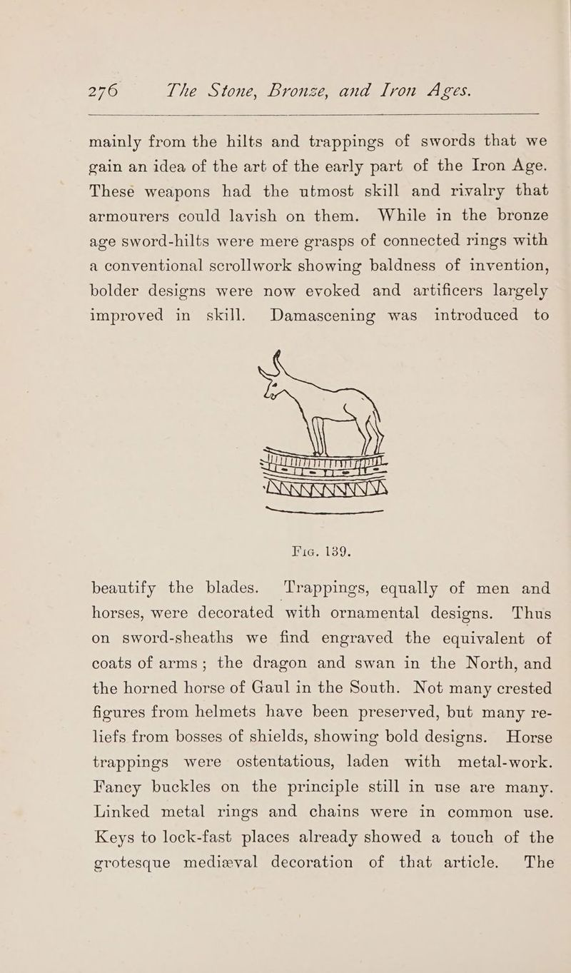 mainly from the hilts and trappings of swords that we gain an idea of the art of the early part of the Iron Age. These weapons had the utmost skill and rivalry that armourers could lavish on them. While in the bronze age sword-hilts were mere grasps of connected rings with a conventional scrollwork showing baldness of invention, bolder designs were now evoked and artificers largely improved in skill. Damascening was introduced to Hig. 139. beautify the blades. Trappings, equally of men and horses, were decorated with ornamental designs. Thus on sword-sheaths we find engraved the equivalent of coats of arms; the dragon and swan in the North, and the horned horse of Gaul in the South. Not many crested figures from helmets have been preserved, but many re- liefs from bosses of shields, showing bold designs. Horse trappings were ostentatious, laden with metal-work. Fancy buckles on the principle still in use are many. Linked metal rings and chains were in common use. Keys to lock-fast places already showed a touch of the grotesque medieval decoration of that article. The