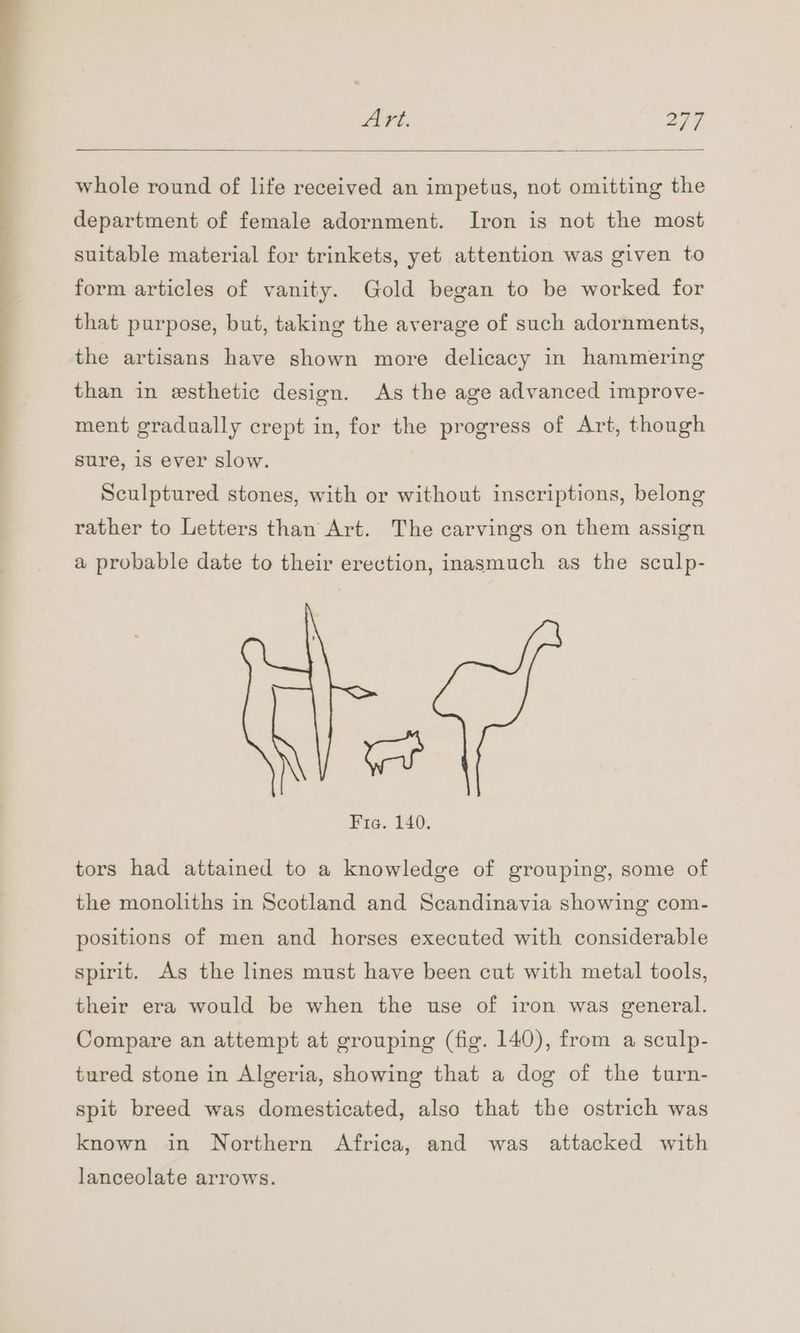 whole round of life received an impetus, not omitting the department of female adornment. Iron is not the most suitable material for trinkets, yet attention was given to form articles of vanity. Gold began to be worked for that purpose, but, taking the average of such adornments, the artisans have shown more delicacy in hammering than in esthetic design. As the age advanced improve- ment gradually crept in, for the progress of Art, though sure, 1s ever slow. Sculptured stones, with or without inscriptions, belong rather to Letters than Art. The carvings on them assign a probable date to their erection, inasmuch as the sculp- yar Fie. 140. tors had attained to a knowledge of grouping, some of the monoliths in Scotland and Scandinavia showing com- positions of men and horses executed with considerable spirit. As the lines must have been cut with metal tools, their era would be when the use of iron was general. Compare an attempt at grouping (fig. 140), from a sculp- tured stone in Algeria, showing that a dog of the turn- spit breed was domesticated, also that the ostrich was known in Northern Africa, and was attacked with lanceolate arrows.