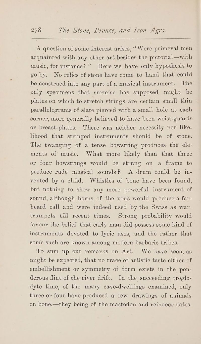 A question of some interest arises, ‘Were primeval men acquainted with any other art besides the pictorial—with music, for instance?” Here we have only hypothesis to go by. No relics of stone have come to hand that could be construed into any part of a musical instrument. The only specimens that surmise has supposed might be plates on which to stretch strings are certain small thin parallelograms of slate pierced with a small hole at each corner, more generally believed to have been wrist-guards or breast-plates. There was neither necessity nor like- hhood that stringed instruments should be of stone. The twanging of a tense bowstring produces the ele- ments of music. What more likely than that three or four bowstrings would be strung on a frame to produce rude musical sounds? <A drum could be in- vented by a child. Whistles of bone have been found, but nothing to show any more powerful instrument of sound, although horns of the urus would produce a far- heard call and were indeed used by the Swiss as war- trumpets till recent times. Strong probability would favour the belief that early man did possess some kind of instruments deyoted to lyric uses, and the rather that some such are known among modern barbaric tribes. To sum up our remarks on Art. We have seen, as might be expected, that no trace of artistic taste either of embellishment or symmetry of form exists in the pon- derous flint of the river drift. In the succeeding troglo- dyte time, of the many cave-dwellings examined, only three or four have produced a few drawings of animals on bone,—they being of the mastodon and reindeer dates.