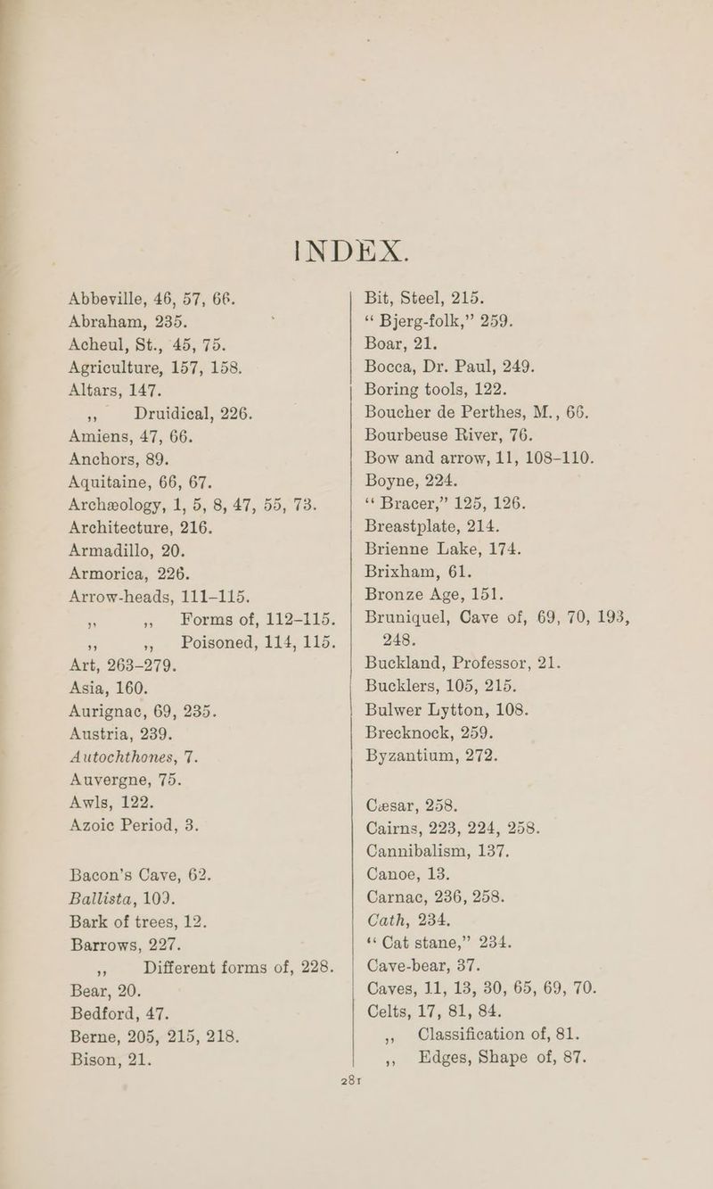 INDEX. Abbeville, 46, 57, 66. Bit, Steel, 215. Abraham, 235. ‘* Bjerg-folk,” 259. Acheul, St., 45, 75. Boar, 21. Agriculture, 157, 158. Bocca, Dr. Paul, 249. Altars, 147. Boring tools, 122. » Druidical, 226. Boucher de Perthes, M., 66. Amiens, 47, 66. Bourbeuse River, 76. Anchors, 89. Bow and arrow, 11, 108-110. Aquitaine, 66, 67. Boyne, 224. Archeology, 1, 5, 8, 47, 55, 73. * Bracer,” 125, 126. Architecture, 216. Breastplate, 214. Armadillo, 20. Brienne Lake, 174. Armorica, 226. Brixham, 61. Arrow-heads, 111-115. Bronze Age, 151. a ,, Forms of, 112-115. | Bruniquel, Cave of, 69, 70, 193, » 5, Poisoned, 114, 115. 248. Art, 263-279. Buckland, Professor, 21. Asia, 160. Bucklers, 105, 215. Aurignac, 69, 235. Bulwer Lytton, 108. Austria, 239. Brecknock, 259. Autochthones, 7. Byzantium, 272. Auvergne, 75. Awls, 122. Cesar, 258. Azoic Period, 3. Cairns, 223, 224, 258. Cannibalism, 137, Bacon’s Cave, 62. Canoe, 13. Ballista, 109. Carnac, 236, 258. Bark of trees, 12. Cath, 234. Barrows, 227. ‘“< Cat stane,” 234. ~ Different forms of, 228. Cave-bear, 37. Bear, 20. Caves, 11, 13, 30, 65, 69, 70. Bedford, 47. Celts, 17, 81, 84. Berne, 205, 215, 218. , Classification of, 81. Bison, 21. », Edges, Shape of, 87.