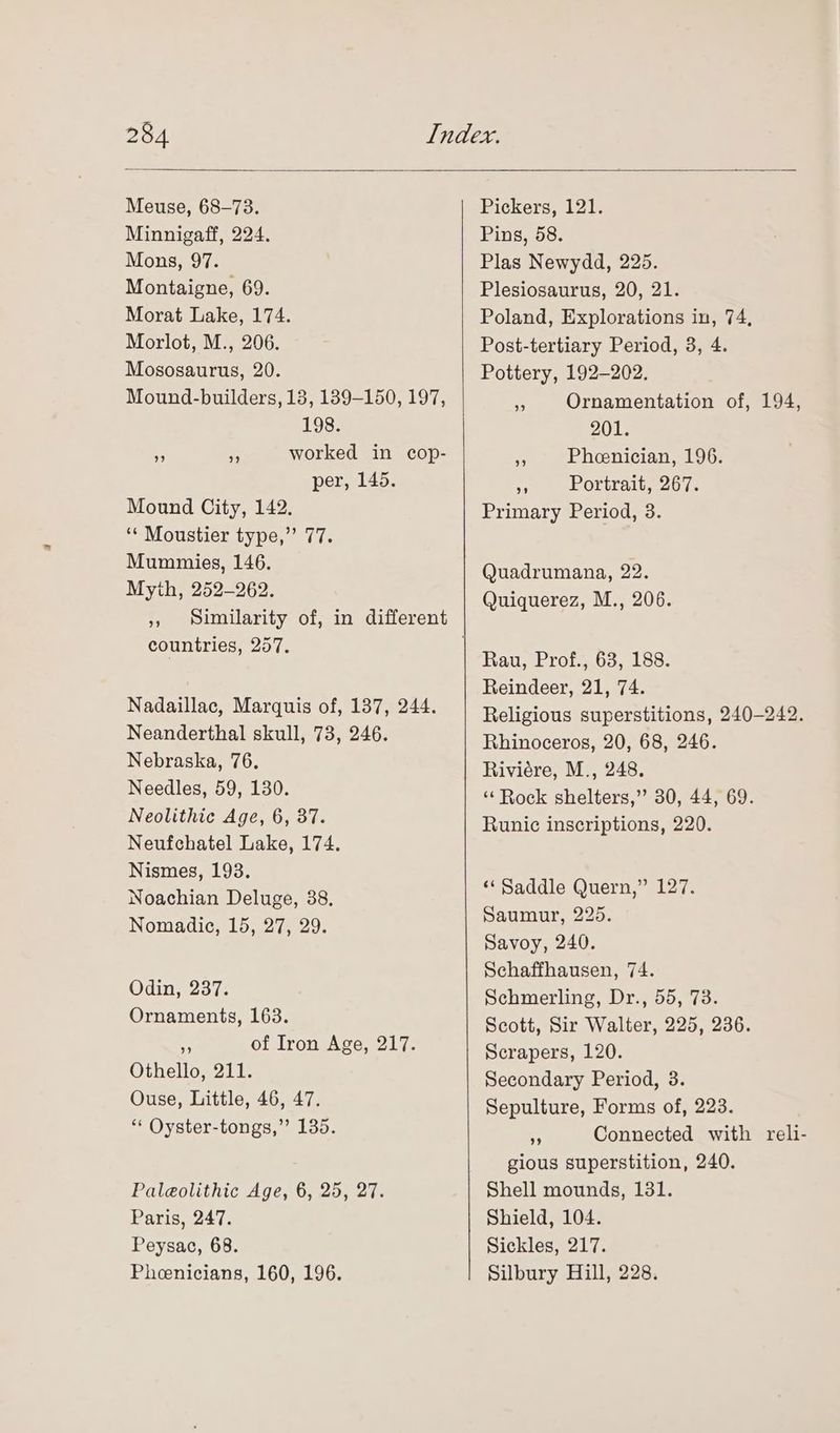 Meuse, 68-73. Minnigaff, 224. Mons, 97. Montaigne, 69. Morat Lake, 174. Morlot, M., 206. Mososaurus, 20. Mound-builders, 13, 189-150, 197, 198. ” sp worked in cop- per, 145. Mound City, 142. ‘* Moustier type,” 77. Mummies, 146. Myih, 252-262. », Similarity of, in different countries, 257. Nadaillac, Marquis of, 137, 244. Neanderthal skull, 73, 246. Nebraska, 76. Needles, 59, 130. Neolithic Age, 6, 37. Neufchatel Lake, 174. Nismes, 193. Noachian Deluge, 38. Nomadic, 15, 27, 29. Odin, 237. Ornaments, 163. a of Iron Age, 217. Othello, 211. Ouse, Little, 46, 47. ** Oyster-tongs,”’ 135. Paleolithic Age, 6, 25, 27. Paris, 247. Peysac, 68. Pheenicians, 160, 196. Pickers, 121. Pins, 58. Plas Newydd, 225. Plesiosaurus, 20, 21. Poland, Explorations in, 74, Post-tertiary Period, 3, 4. Pottery, 192-202. 3 Ornamentation of, 194, 201. a Pheenician, 196. .; Portrait, 267. Primary Period, 3. Quadrumana, 22. Quiquerez, M., 206. Rau, Prof., 63, 188. Reindeer, 21, 74. Religious superstitions, 240-242. Rhinoceros, 20, 68, 246. Riviére, M., 248. ‘‘Rock shelters,’ 30, 44, 69. Runic inscriptions, 220. “Saddle Quern,” 127. Saumur, 225. Savoy, 240. Schaffhausen, 74. Schmerling, Dr., 55, 73. Scott, Sir Walter, 225, 236. Scrapers, 120. Secondary Period, 3. Sepulture, Forms of, 223. af Connected with reli- gious superstition, 240. Shell mounds, 131. Shield, 104. Sickles, 217. Silbury Hill, 228.