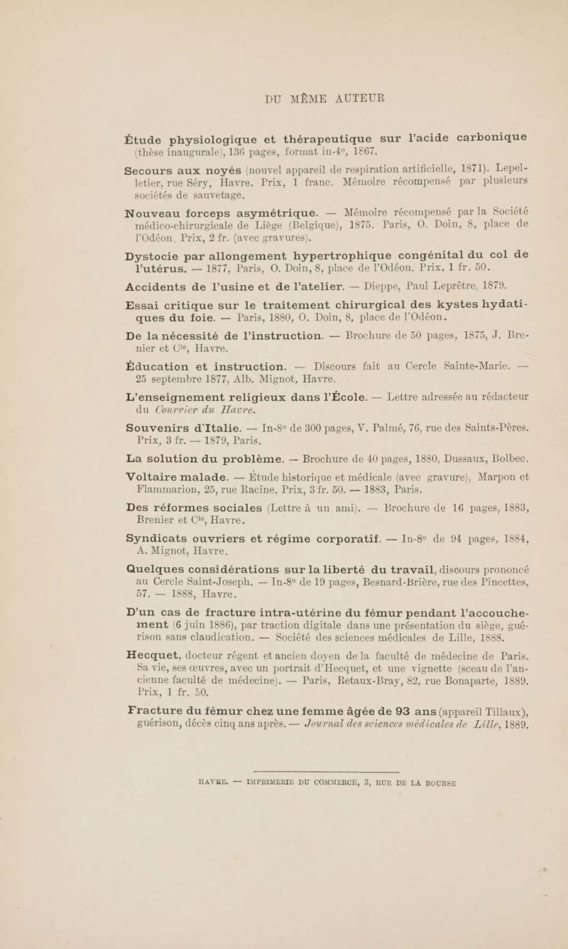 DU MÊME AUTEUR Étude physiologique et thérapeutique sur l'acide carbonique (thèse inaugurale), 136 pages, format in-4°, 1867. Secours aux noyés (nouvel appareil de respiration artificielle, 1871). Lepel- letier, rue Séry, Havre. Prix, 1 franc. Mémoire récompensé par plusieurs sociétés de sauvetage. Nouveau forceps asymétrique. — Mémoire récompensé par la Société médico-chirurgicale de Liège (Belgique), 1875. Paris, O. Doin, 8, place de l'Odéon. Prix, 2 fr. (avec gravures). Dystocie par allongement hypertrophique congénital du col de l'utérus. — 1877, Paris, O. Doin, 8, place de l’Odéon. Prix, 1 fr. 50. Accidents de l'usine et de l'atelier. — Dieppe, Paul Leprôêtre, 1879. Essai critique sur le traitement chirurgical des kystes hydati- ques du foie. — Paris, 1880, O. Doin, 8, place de l’'Odéon. De la nécessité de l'instruction. — Brochure de 50 pages, 1875, J. Bre- nier et Cie, Havre. Éducation et instruction. — Discours fait au Cercle Sainte-Marie. — 25 septembre 1877, Alb. Mignot, Havre. L'enseignement religieux dans l’École. — Lettre adressée au rédacteur du Courrier du Havre. Souvenirs d'Italie. — In-8° de 300 pages, V. Palmé, 76, rue des Saints-Pères. Prix, 3 fr. — 1879, Paris. La solution du problème. — Brochure de 40 pages, 1880, Dussaux, Bolbec. Voltaire malade. — Etude historique et médicale (avec gravure), Marpon et Flammarion, 25, rue Racine. Prix, 3 fr. 50. — 1883, Paris. Des réformes sociales (Lettre à un ami). — Brochure de 16 pages, 1883, Brenier et Cie, Havre. Syndicats ouvriers et régime corporatif. — In-8° de 94 pages, 1884, A. Mignot, Havre, Quelques considérations sur la liberté du travail, discours prononcé au Cercle Saint-Joseph. — In-8° de 19 pages, Besnard-Brière, rue des Pincettes, 57. — 1888, Havre. D'un cas de fracture intra-utérine du fémur pendant l’accouche- ment (6 juin 1886), par traction digitale dans une présentation du siège, gué- rison sans claudication. — Société des sciences médicales de Lille, 1888. Hecquet, docteur régent et ancien doyen de la faculté de médecine de Paris. Sa vie, ses œuvres, avec un portrait d'Hecquet, et une vignette (sceau de l’an- cienne faculté de médecine). — Paris, Retaux-Bray, 82, rue Bonaparte, 1889. ETLR, LE R Fracture du fémur chez une femme âgée de 93 ans (appareil Tillaux), guérison, décès cinq ans après. — Journal des sciences médicales de Lille, 1889. HAVRE, — IMPRIMERIE DU COMMERCE, 3, RUE DE LA BOURSE