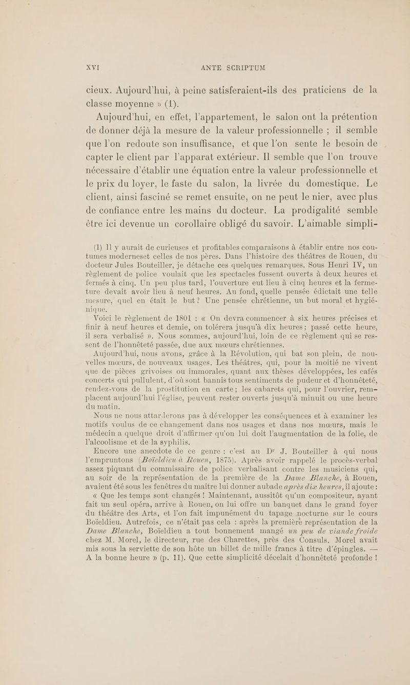 cieux. Aujourd'hui, à peine satisferaient-ils des praticiens de la classe moyenne » (1). Aujourd'hui, en effet, l'appartement, le salon ont la prétention de donner déjà la mesure de la valeur professionnelle ; il semble que l’on redoute son insuffisance, et que l’on sente le besoin de capter le client par l'apparat extérieur. Il semble que l'on trouve nécessaire d'établir une équation entre la valeur professionnelle et le prix du loyer, le faste du salon, la livrée du domestique. Le client, ainsi fasciné se remet ensuite, on ne peut le nier, avec plus de confiance entre les mains du docteur. La prodigalité semble ètre ici devenue un corollaire obligé du savoir. L'aimable simpli- (1) 11 y aurait de curieuses et profitables comparaisons à établir entre nos cou- tumes moderneset celles de nos pères. Dans l'histoire des théâtres de Rouen, du docteur Jules Bouteiller, je détache ces quelques remarques. Sous Henri IV, un règlement de police voulait que les spectacles fussent ouverts à deux heures et fermés à cinq. Un peu plus tard, l'ouverture eut lieu à cinq heures et la ferme- ture devait avoir lieu à neuf heures, Au fond, quelle pensée édictait une telle mesure, quel en était le but? Une pensée chrétienne, un but moral et hygié- nique. | Voici le règlement de 1801 : « On devra commencer à six heures précises et finir à neuf heures et demie, on tolérera jusqu'à dix heures; passé cette heure, il sera verbalisé ». Nous sommes, aujourd’hui, loin de ce règlement qui se res- sent de l'honnêteté passée, due aux mœurs chrétiennes. Aujourd'hui, nous avons, grâce à la Révolution, qui bat son plein, de nou- velles mœurs, de nouveaux usages, Les théâtres, qui, pour la moitié ne vivent que de pièces grivoises où immorales, quant aux thèses développées, les cafés concerts qui pullulent, d'où sont bannis tous sentiments de pudeur et d’honnéteté, rendez-vous de la prostitution en carte; les cabarets qui, pour l’ouvrier, rem placent aujourd'hui l’église, peuvent rester ouverts jusqu’à minuit ou une heure du matin. Nous ne nous attarderons pas à développer les conséquences et à examiner les motifs voulus de ce changement dans nos usages et dans nos mœurs, mais le médecin à quelque droit d'affirmer qu'on lui doit l'augmentation de la folie, de l'alcoolisme et de la syphilis. Encore une anecdote de ce genre : c’est au D' J. Bouteiller à qui nous l'empruntons (Boïeldieu à Rouen, 1875). Après avoir rappelé le procès-verbal assez piquant du commissaire de police verbalisant contre les musiciens qui, au soir de la représentation de la première de la Dame Blanche, à Rouen, avaient été sous les fenêtres du maître lui donner aubade après dix heures, il ajoute : « Que les temps sont changés ! Maintenant, aussitôt qu'un compositeur, ayant fait un seul opéra, arrive à Rouen, on lui offre un banquet dans le grand foyer du théâtre des Arts, et l’on fait impunément du tapage nocturne sur le cours Boïeldieu. Autrefois, ce n'était pas cela : après la première représentation de la Dame Blanche, Boïeldieu à tout bonnement mangé wn peu de viande froide chez M. Morel, le directeur, rue des Charettes, près des Consuls. Morel avait mis sous la serviette de son hôte un billet de mille francs à titre d'épingles. — A la bonne heure » (p. 11). Que cette simplicité décelait d'honnêteté profonde |