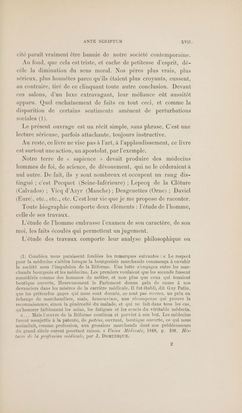 cité paraît vraiment être bannie de notre société contemporaine. Au fond, que cela est triste, et cache de petitesse d'esprit, dé- cèle la diminution du sens moral. Nos pères plus vrais, plus sérieux, plus honnêtes parce qu’ils étaient plus croyants, eussent, au contraire, tiré de ce clinquant toute autre conclusion. Devant ces salons, d’un luxe extravagant, leur méfiance eût aussitôt apparu. Quel enchaïnement de faits en tout ceci, et comme la disparition de certains sentiments amènent de perturbations sociales (1). Le présent ouvrage est un récit simple, sans phrase. C'est une lecture sérieuse, parfois attachante, toujours instructive. Au reste, ce livre ne vise pas à l’art, à l’applaudissement, ce livre est surtout une action, un apostolat, par l'exemple. Notre terre de « sapience » devait produire des médecins hommes de foi, de science, de dévouement, qui ne le céderaient à nul autre. De fait, ils y sont nombreux et occupent un rang dis- tingué ; c'est Pecquet (Seine-Inférieure) ; Lepecq de la Clôture (Calvados) ; Vicq d’Azyr (Manche) ; Desgenettes (Orne) ; Daviel (Eure), etc., etc., etc. C’est leur vie que je me propose de raconter. Toute biographie comporte deux éléments : l'étude de l'homme, celle de ses travaux. L'étude de l’homme embrasse l'examen de son caractère, de son moi, les faits écoulés qui permettent un jugement. L'étude des travaux comporte leur analyse philosophique ou (1) Combien nous paraissent fondées les remarques suivantes : € Le respect pour la médecine s’altéra lorsque la bourgeoisie marchande commença à envahir la société sous l’impulsion de la Réforme. Une lutte s'engagea entre les mar- chands bourgeois et les médecins. Les premiers voulaient que les seconds fussent considérés comme des hommes de métier, et non plus que ceux qui tenaient boutique ouverte. Heureusement le Parlement donna gain de cause à nos devanciers dans les misères de la carrière médicale. Il fut établi, dit Guy Patin, que les prétendus gages qui nous sont donnés, ne sont pas »”erces, un prix en échange de marchandises, mais, hLonorarium, une récompense qui prouve la reconnaissance, sinon la générosité du malade, et qui ne fait dans tous les cas, qu'honorer faiblement les soins, les fatigues et les soucis du véritable médecin. «... Mais l'œuvre de la Réforme continua et parvint à son but. Les médecins furent assujettis à la patente, de patens, ouvrant, boutique ouverte, ce qui nous assimilait, comme profession, aux grossiers marchands dont nos prédécesseurs du grand siècle eurent pourtant raison. » Union Médicale, 1848, p. 108. His- toire de la profession médicale, par J, DOMINIQUE.