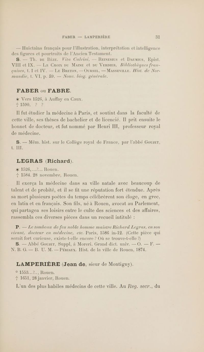 — Huictains français pour l'illustration, interprétation et intelligence des figures et pourtraits de l'Ancien Testament. S. — Th. pe Bëze. Vita Calvini, — Reixesius et Daumius, Epist. VIII et IX. — La Croix pu Maine et pu VERDIER, Bibliothèques fran- caises, t. I et IV. — LE BRETON, — OURSEL, — MassEviLre. ist. de Nor- mandie, t. VI, p. 59. — Nouv. biog. générale. FABER ou FABRE. *X Vers 1526, à Auffay en Caux. VS À Il fut étudier la médecine à Paris, et soutint dans la faculté de cette ville, ses thèses de bachelier et de licencié. Il prit ensuite le bonnet de docteur, et fut nommé par Henri IT, professeur royal de médecine. S. — Mêm. hist. sur le Collège royal de France, par l'abbé Gouser, b LEE. LEGRAS (Richard). *% 1526,...7... Rouen. 1584. 28 novembre, Rouen. Il exerça la médecine dans sa ville natale avec beaucoup de talent et de probité, et il se fit une réputation fort étendue. Après sa mort plusieurs poètes du temps célébrèrent son éloge, en grec, en latin et en français. Son fils, né à Rouen, avocat au Parlement, qui partagea ses loisirs entre le culte des sciences et des affaires, rassembla ces diverses pièces dans un recueil intitulé : P. — Le tombeau de feu noble homme maistre Richard Legras, en son vivant, docteur en médecine, etc. Paris, 1586 in-12. (Cette pièce qui serait fort curieuse, existe-t-elle encore ? Où se trouve-t-elle ?) S. — Abbé Gouser, Suppl, à Moreri. Grand dict. univ. — O0. — F. — N.B.G.— B. U. M. — Pérraux. Hist. de la ville de Rouen, 1874. LAMPERIÈRE (Jean de, sieur de Montigny). #199%3...1.:, Rouen. + 1651, 28 janvier, Rouen. L'un des plus habiles médecins de cette ville. Au Reg. secr., du