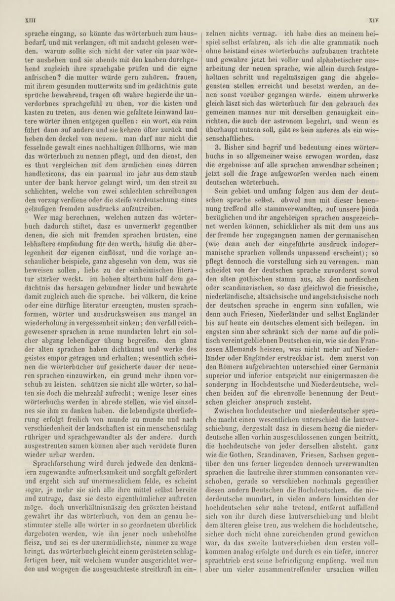 sprache eingang, so könnte das wörterbuch zum haus- bedarf, und mit verlangen, oft mit andacht gelesen wer- den. warum sollte sich nicht der vater ein paar wör- ter ausheben und sie abends mit den knaben durchge- hend zugleich ihre sprachgabe prüfen und die eigne anfrischen ? die mutter würde gern zuhören. frauen, mit ihrem gesunden mutterwitz und im gedächtnis gute sprüche bewahrend, tragen oft wahre begierde ihr un- verdorbnes sprachgefühl zu üben, vor die kisten und kasten zu treten, aus denen wie gefaltete leinwand lau- tere wörter ihnen entgegen quellen: ein wort, ein reim führt dann auf andere und sie kehren öfter zurück und heben den deckel von neuem. man darf nur nicht die fesselnde gewalt eines nachhaltigen füllhorns, wıe man das wörterbuch zu nennen pflegt, und den dienst, den es thut vergleichen mit dem ärmlichen eines dürren handlexicons, das ein paarmal im jahr aus dem staub unter der bank hervor gelangt wird, um den streit zu schlichten, welche von zwei schlechten schreibungen den vorzug verdiene oder die steife verdeutschung eines geläufigen fremden ausdrucks aufzutreiben. Wer mag berechnen, welchen nutzen das wörter- buch dadurch stiftet, dasz es unvermerkt gegenüber denen, die sich mit fremden sprachen brüsten, eine lebhaftere empfindung für den werth, häufig die über- legenheit der eigenen einflöszt, und die vorlage an- schaulicher beispiele, ganz abgesehn von dem, was sie beweisen sollen, liebe zu der einheimischen litera- tur stärker weckt. im hohen alterthum half dem ge- dächtnis das hersagen gebundner lieder und bewahrte damit zugleich auch die sprache. bei völkern, die keine oder eine dürftige literatur erzeugten, musten sprach- formen, wörter und ausdrucksweisen aus mangel an wiederholung in vergessenheit sinken ; den verfall reich- gewesener sprachen in arme mundarten lehrt ein sol- cher abgang lebendiger übung begreifen. den glanz der alten sprachen haben dichtkunst und werke des geistes empor getragen und erhalten ; wesentlich schei- nen die wörterbücher auf gesicherte dauer der neue- ren sprachen einzuwirken, ein grund mehr ihnen vor- schub zu leisten. schützen sie nicht alle wörter, so hal- ten sie doch die mehrzahl aufrecht; wenige leser eines wörterbuchs werden in abrede stellen, wie viel einzel- nes sie ihm zu danken haben. die lebendigste überliefe- rung erfolgt freilich von munde zu munde und nach verschiedenheit der landschaften ist ein menschenschlag rühriger und sprachgewandter als der andere. durch ausgestreuten samen können. aber auch verödete fluren wieder urbar werden. Sprachforschung wird durch jedwede den denkmä- (ern zugewandte aufmerksamkeit und sorgfalt gefördert ınd ergeht sich auf unermeszlichem felde, es scheint sogar, je mehr sie sich alle ıhre mittel selbst bereite und zutrage, dasz sie desto eigenthümlicher auftreten möge. doch unverhältnismäszig den gröszten beistand gewährt ihr das wörterbuch, von dem an genau be- stimmter stelle alle wörter in so geordnetem überblick dargeboten werden, wie ihn jener noch unbeholfne fleisz, und sei es der unermüdlichste, nimmer zu wege bringt. das wörterbuch gleicht einem gerüsteten schlag- fertigen heer, mit welchem wunder ausgerichtet wer- den und wogegen die ausgesuchteste streitkraft im ein- zelnen nichts vermag. ich habe dies an meinem bei- spiel selbst erfahren, als ich die alte grammatik noch ohne beistand eines wörterbuchs aufzubauen trachtete und gewahre jetzt bei voller und alphabetischer aus- arbeitung der neuen sprache, wie allein durch festge- haltnen schritt und regelmäszigen gang die abgele- gensten stellen erreicht und besetzt werden, an de- nen sonst vorüber gegangen würde. einem uhrwerke gleich läszt sich das wörterpuch für den gebrauch des gemeinen mannes nur mit derselben genauigkeit ein- richten, die auch der astronom begehrt, und wenn es überhaupt nutzen soll, gibt es kein anderes als ein wis- senschaftliches. 3. Bisher sind begrif und bedeutung eines wörter- buchs in so allgemeiner weise erwogen worden, dasz die ergebnisse auf alle sprachen anwendbar scheinen ; jetzt soll die frage aufgeworfen werden nach einem deutschen wörterbuch. Sein gebiet- und umfang folgen aus dem der deut- schen sprache selbst. obwol nun mit dieser benen- nung treffend alle stammverwandten, auf unsere piuda bezüglichen und ihr angehörigen sprachen ausgezeich- net werden können, schicklicher als mit dem uns aus der fremde her zugegangnen namen der germanischen (wie denn auch der eingeführte ausdruck indoger- manische sprachen vollends unpassend erscheint); so pflegt dennoch die vorstellung sich zu verengen. man scheidet von der deutschen sprache zuvorderst sowol den alten gothischen stamm aus, als den nordischen oder scandinavischen, so dasz gleichwol die friesische, niederländische, altsächsische und angelsächsische noch der deutschen sprache in engerm sinn zufallen, wie denn auch Friesen, Niederländer und selbst Engländer bis auf heute ein deutsches element sich beilegen. im engsten sinn aber schränkt sich der name auf die poli- tisch vereint gebliebnen Deutschen ein, wie sie den Fran- zosen Allemands heiszen, was nicht mehr auf Nieder- länder oder Engländer erstreckbar ist. dem zuerst von den Römern aufgebrachten unterschied einer Germania superior und inferior entspricht nur einigermaszen die sonderung in Hochdeutsche und Niederdeutsche, wel- chen beiden auf die ehrenvolle benennung der Deut- schen gleicher anspruch zusteht. Zwischen hochdeutscher und niederdeutscher spra- che macht einen wesentlichen unterschied die lautver- schiebung, dergestalt dasz in diesem bezug die nieder- deutsche allen vorhin ausgeschlossenen zungen beitritt, die hochdeutsche von jeder derselben absteht. ganz wie die Gothen, Scandinaven, Friesen, Sachsen gegen- über den uns ferner liegenden dennoch urverwandten sprachen die lautreihe ihrer stummen consonanten ver- schoben, gerade so verschieben nochmals gegenüber diesen andern Deutschen die Hochdeutschen. die nie- derdeutsche mundart, in vielen andern hinsichten der hochdeutschen sehr nahe tretend, entfernt auffallend sich von ihr durch diese lautverschiebung und bleibt dem älteren gleise treu, aus welchem die hochdeutsche, sicher doch nicht ohne zureichenden grund gewichen war, da das zweite lautverschieben dem ersten voll- kommen analog erfolgte und durch es ein tiefer, innerer sprachtrieb erst seine befriedigung empfieng. weil nun aber um vieler zusammentreflender ursachen willen