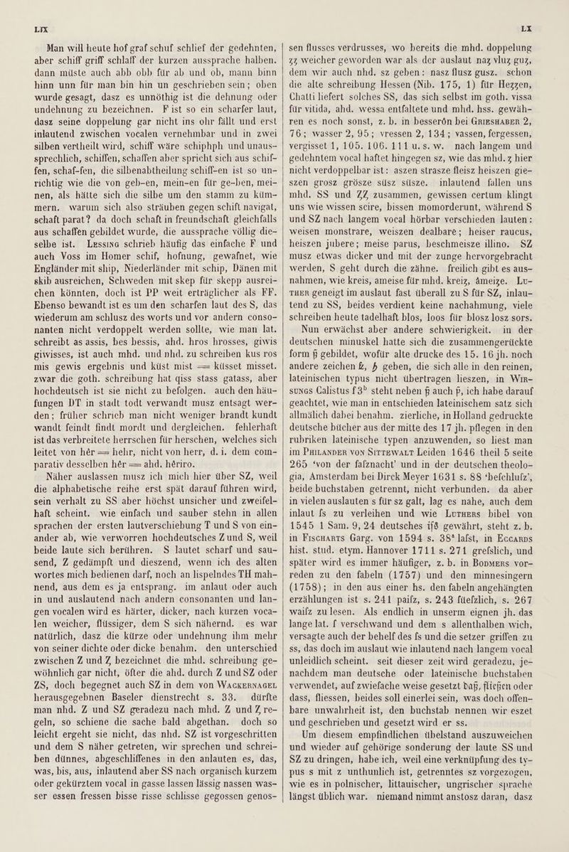 LIX Man will heute hof graf schuf schlief der gedehnten, aber schiff griff schlaff der kurzen aussprache halben. dann müste auch abb obb für ab und ob, mann binn hinn unn für man bin hin un geschrieben sein; oben wurde gesagt, dasz es unnöthig ist die dehnung oder undehnung zu bezeichnen. Fist so ein scharfer laut, dasz seine doppelung gar nicht ins ohr fällt und erst inlautend zwischen vocalen vernehmbar und in zwei silben vertheilt wird, schiff wäre schiphph und unaus- sprechlich, schiffen, schaffen aber spricht sich aus schif- fen, schaf-fen, die silbenabtheilung schifl-en ist so un- richtig wie die von geb-en, mein-en für ge-ben, mei- nen, als hätte sich die silbe um den stamm zu küm- mern. warum sich also sträuben gegen schift navigat, schaft parat? da doch schaft in freundschaft gleichfalls aus schaffen gebildet wurde, die aussprache völlig die- selbe ist. Lessing schrieb häufig das einfache F und auch Voss im Homer schif, hofnung, gewafnet, wie Engländer mit ship, Niederländer mit schip, Dänen mit skib ausreichen, Schweden mit skep für skepp ausrei- chen könnten, doch ist PP weit erträglicher als FF. Ebenso bewandt ist es um den scharfen laut des S, das wiederum am schlusz des worts und vor andern conso- nanten nicht verdoppelt werden sollte, wie man lat. schreibt as assis, bes bessis, ahd. hros hrosses, giwis giwisses, ist auch mhd. und nhd. zu schreiben kus ros mis gewis ergebnis und küst mist == küsset misset. zwar die goth. schreibung hat qiss stass gatass, aber hochdeutsch ist sie nicht zu befolgen. auch den häu- fungen DT in stadt todt verwandt musz entsagt wer- den; früher schrieb man nicht weniger brandt kundt wandt feindt findt mordt und dergleichen. fehlerhaft ist das verbreitete herrschen für herschen, welches sich leitet von her = hehr, nicht von herr, d.i. dem com- parativ desselben her = ahd. heriro. Näher auslassen musz ich mich hier über SZ, weil die alphabetische reihe erst spät darauf führen wird, sein verhalt zu SS aber höchst unsicher und zweifel- haft scheint. wie einfach und sauber stehn in allen sprachen der ersten lautverschiebung T und S von ein- ander ab, wie verworren hochdeutsches Zund S, weil beide laute sich berühren. S lautet scharf und sau- send, Z gedämpft und dieszend, wenn ich des alten wortes mich bedienen darf, noch an lispelndes TH mah- nend, aus dem es ja entsprang. im anlaut oder auch in und auslautend nach andern consonanten und lan- gen vocalen wird es härter, dicker, nach kurzen voca- len weicher, flüssiger, dem S sich nähernd. es war natürlich, dasz die kürze oder undehnung ihm mehr von seiner dichte oder dicke benahm. den unterschied zwischen Z und Z bezeichnet die mhd. schreibung ge- wöhnlich gar nicht, öfter die ahd. durch Z und SZ oder ZS, doch begegnet auch SZ in dem von WACKERNAGEL herausgegebnen Baseler dienstrecht s. 33. dürfte man nhd. Z und SZ geradezu nach mhd. Z und Z re- geln, so schiene die sache bald abgethan. doch so leicht ergeht sie nicht, das nhd. SZ ıst vorgeschritten und dem S näher getreten, wir sprechen und schrei- ben dünnes, abgeschliffenes in den anlauten es, das, was, bis, aus, inlautend aber SS nach organisch kurzem oder gekürztem vocal in gasse lassen lässig nassen was- ser essen fressen bisse risse schlisse gegossen genos- LX sen flusses verdrusses, wo bereits die mhd. doppelung zz weicher geworden war als der auslaut naz vluz guz, dem wir auch nhd. sz geben: nasz flusz gusz. schon die alte schreibung Hessen (Nib. 175, 1) für Hezzen, Chatti liefert solches SS, das sich selbst im goth. vissa für vitida, ahd. wessa entfaltete und mhd. hss. gewäh- ren es noch sonst, z. b. in besser6n bei GRIESHABER 2, 176; wasser 2, 95; vressen 2, 134; vassen, fergessen, vergisset 1, 105. 106. 111 u.s.w. nach langem und gedehntem vocal haftet hingegen sz, wie das mhd.z hier nicht verdoppelbar ist: aszen strasze fleisz heiszen gie- szen grosz grösze süsz süsze. ınlautend fallen uns mhd. SS und ZZ zusammen, gewissen certum klingt uns wie wissen scire, bissen momorderunt, während S und SZ nach langem vocal hörbar verschieden lauten: weisen monstrare, weiszen dealbare; heiser raucus, heiszen jubere; meise parus, beschmeisze illino. SZ musz etwas dicker und mit der zunge hervorgebracht werden, S geht durch die zähne. freilich gibt es aus- nahmen, wie kreis, ameise für mhd. kreiz, äAmeize. Lu- THER geneigt im auslaut fast überall zu S für SZ, inlau- tend zu SS, beides verdient keine nachahmung, viele schreiben heute tadelhaft blos, loos für blosz losz sors. Nun erwächst aber andere schwierigkeit. in der deutschen minuskel hatte sich die zusammengerückte form $ gebildet, wofür alte drucke des 15. 16 jh. noch andere zeichen &, 4 geben, die sich alle in den reinen, lateinischen typus nicht übertragen lieszen, in Wır- sungs Calistus f3” steht neben f auch f, ich habe darauf geachtet, wie man in entschieden lateinischem satz sich allmälich dabei benahm. zierliche, in Holland gedruckte deutsche bücher aus der mitte des 17 jh. pflegen in den rubriken lateinische typen anzuwenden, so liest man im PhıLANDER von SırTEwALT Leiden 1646 theil 5 seite 265 ‘von der falznacht’ und in der deutschen theolo- gia, Amsterdam bei Dirck Meyer 1631 s. 88 “befchlulz, beide buchstaben getrennt, nicht verbunden. da aber in vielen auslauten s für sz galt, lag es nahe, auch dem inlaut fs zu verleihen und wie Luruers bibel von 1545 1 Sam. 9,24 deutsches if gewährt, steht z. b. in Fıscnarts Garg. von 1594 s. 38° lalst, in Eccarns hist. stud. etym. Hannover 1711 s. 271 grefslich, und später wird es immer häufiger, z. b. in Bopmers vor- reden zu den fabeln (1757) und den minnesingern (1758); ın den aus einer hs. den fabeln angehängten erzählungen ist s. 241 pailz, s. 243 füelzlich, s. 267 wailz zulesen. Als endlich in unserm eignen jh. das lange lat. f verschwand und dem s allenthalben wich, versagte auch der behelf des fs und die setzer griffen zu ss, das doch im auslaut wie inlautend nach langem vocal unleidlich scheint. seit dieser zeit wird geradezu, je- nachdem man deutsche oder lateinische buchstaben verwendet, auf zwiefache weise gesetzt daß, fließen oder dass, fliessen, beides soll einerlei sein, was doch oflen- bare unwahrheit ist, den buchstab nennen wir eszet und geschrieben und gesetzt wird er ss. Um diesem empfindlichen übelstand auszuweichen und wieder auf gehörige sonderung der laute SS und SZ zu dringen, habe ich, weil eine verknüpfung des ty- pus s mit z unthunlich ist, getrenntes sz vorgezogen, wie es in polnischer, littauischer, ungrischer sprache längst üblich war. niemand nimmt anstosz daran, dasz